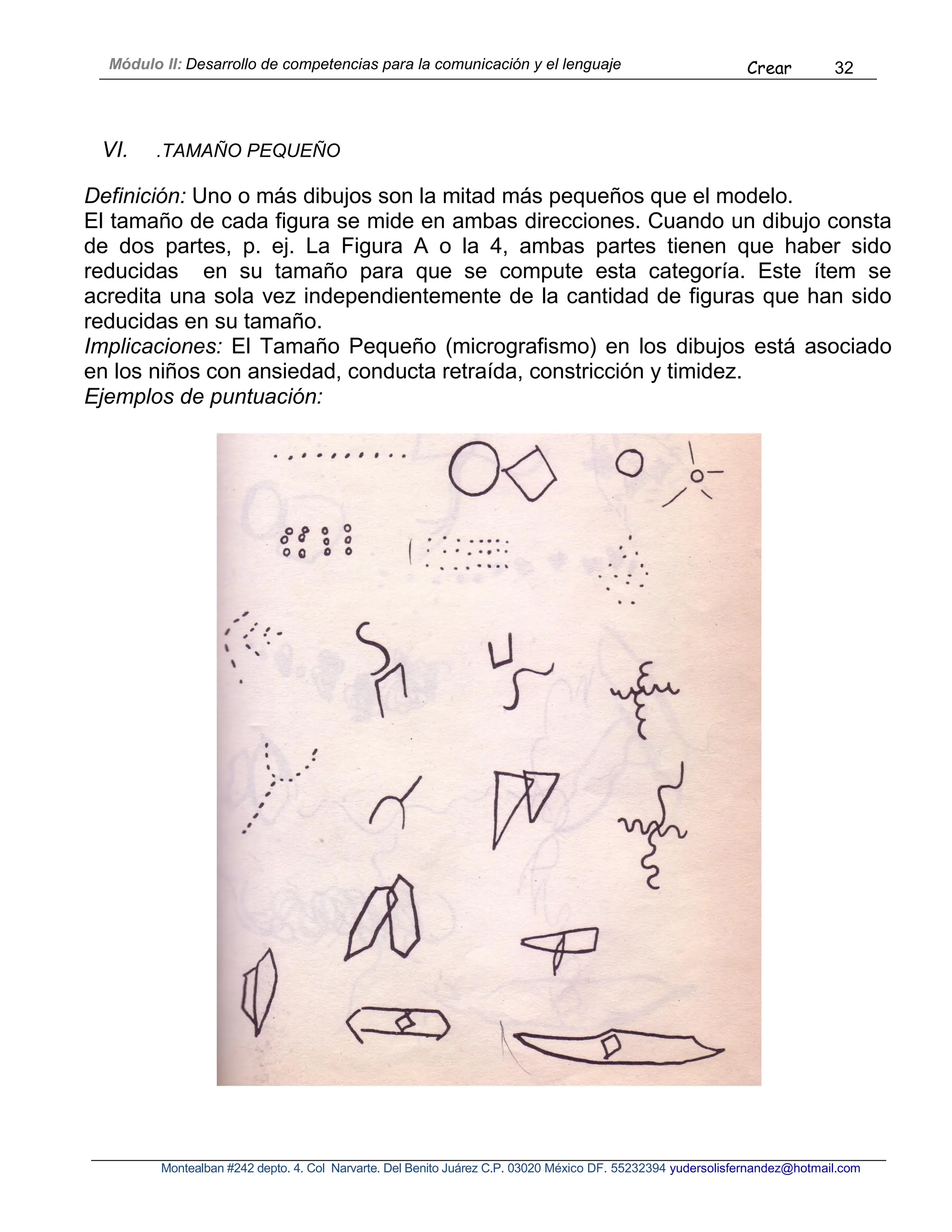 Módulo II: Desarrollo de competencias para la comunicación y el lenguaje Crear 32
Montealban #242 depto. 4. Col Narvarte. Del Benito Juárez C.P. 03020 México DF. 55232394 yudersolisfernandez@hotmail.com
VI. .TAMAÑO PEQUEÑO
Definición: Uno o más dibujos son la mitad más pequeños que el modelo.
El tamaño de cada figura se mide en ambas direcciones. Cuando un dibujo consta
de dos partes, p. ej. La Figura A o la 4, ambas partes tienen que haber sido
reducidas en su tamaño para que se compute esta categoría. Este ítem se
acredita una sola vez independientemente de la cantidad de figuras que han sido
reducidas en su tamaño.
Implicaciones: El Tamaño Pequeño (micrografismo) en los dibujos está asociado
en los niños con ansiedad, conducta retraída, constricción y timidez.
Ejemplos de puntuación:
 