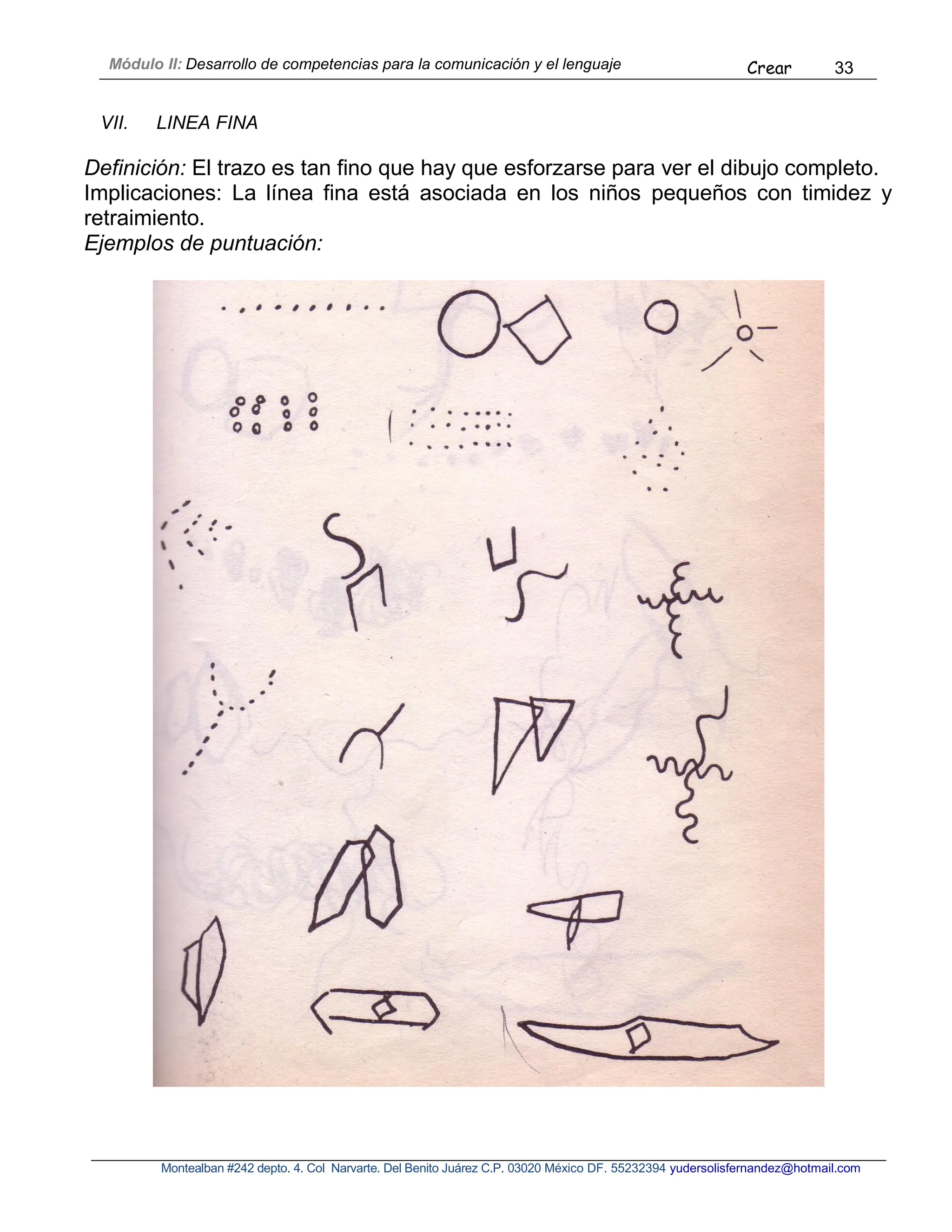 Módulo II: Desarrollo de competencias para la comunicación y el lenguaje Crear 33
Montealban #242 depto. 4. Col Narvarte. Del Benito Juárez C.P. 03020 México DF. 55232394 yudersolisfernandez@hotmail.com
VII. LINEA FINA
Definición: El trazo es tan fino que hay que esforzarse para ver el dibujo completo.
Implicaciones: La línea fina está asociada en los niños pequeños con timidez y
retraimiento.
Ejemplos de puntuación:
 