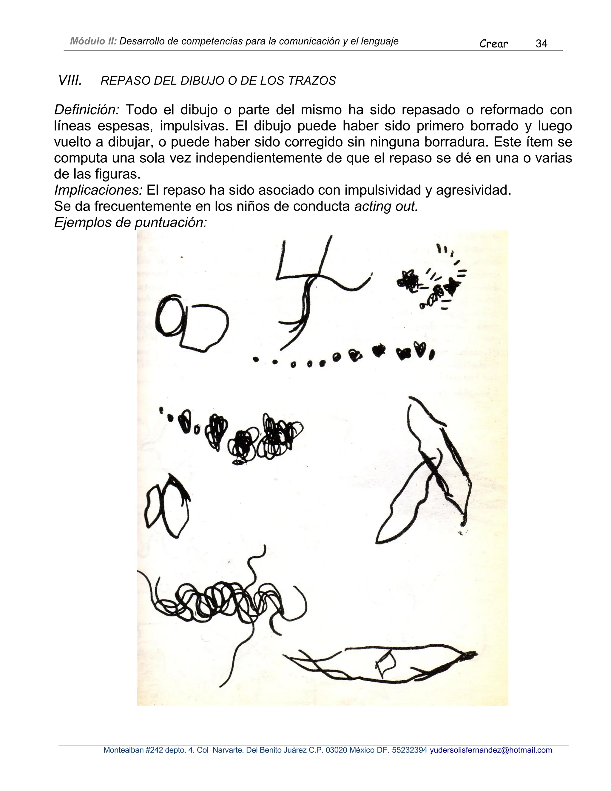 Módulo II: Desarrollo de competencias para la comunicación y el lenguaje Crear 34
Montealban #242 depto. 4. Col Narvarte. Del Benito Juárez C.P. 03020 México DF. 55232394 yudersolisfernandez@hotmail.com
VIII. REPASO DEL DIBUJO O DE LOS TRAZOS
Definición: Todo el dibujo o parte del mismo ha sido repasado o reformado con
líneas espesas, impulsivas. El dibujo puede haber sido primero borrado y luego
vuelto a dibujar, o puede haber sido corregido sin ninguna borradura. Este ítem se
computa una sola vez independientemente de que el repaso se dé en una o varias
de las figuras.
Implicaciones: El repaso ha sido asociado con impulsividad y agresividad.
Se da frecuentemente en los niños de conducta acting out.
Ejemplos de puntuación:
 