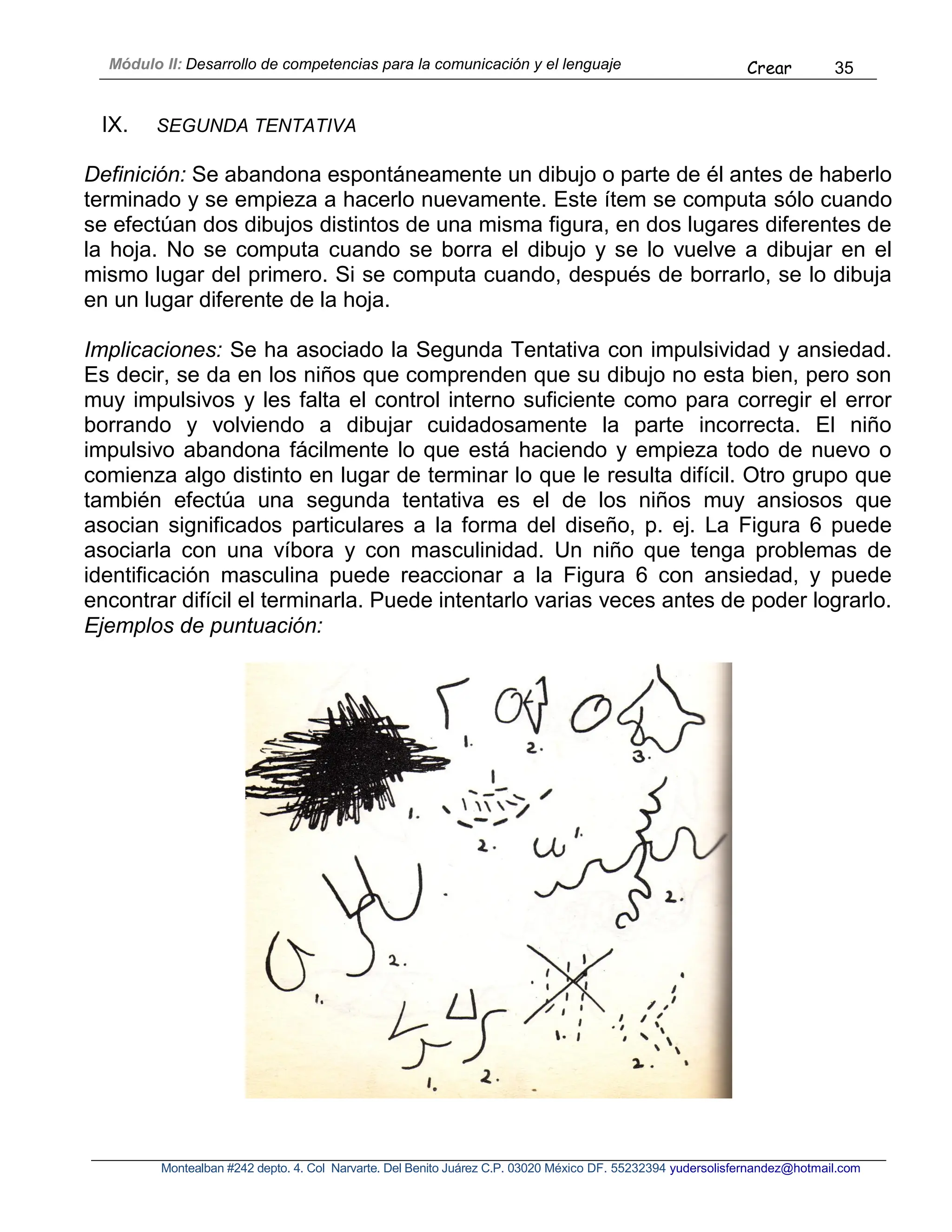 Módulo II: Desarrollo de competencias para la comunicación y el lenguaje Crear 35
Montealban #242 depto. 4. Col Narvarte. Del Benito Juárez C.P. 03020 México DF. 55232394 yudersolisfernandez@hotmail.com
IX. SEGUNDA TENTATIVA
Definición: Se abandona espontáneamente un dibujo o parte de él antes de haberlo
terminado y se empieza a hacerlo nuevamente. Este ítem se computa sólo cuando
se efectúan dos dibujos distintos de una misma figura, en dos lugares diferentes de
la hoja. No se computa cuando se borra el dibujo y se lo vuelve a dibujar en el
mismo lugar del primero. Si se computa cuando, después de borrarlo, se lo dibuja
en un lugar diferente de la hoja.
Implicaciones: Se ha asociado la Segunda Tentativa con impulsividad y ansiedad.
Es decir, se da en los niños que comprenden que su dibujo no esta bien, pero son
muy impulsivos y les falta el control interno suficiente como para corregir el error
borrando y volviendo a dibujar cuidadosamente la parte incorrecta. El niño
impulsivo abandona fácilmente lo que está haciendo y empieza todo de nuevo o
comienza algo distinto en lugar de terminar lo que le resulta difícil. Otro grupo que
también efectúa una segunda tentativa es el de los niños muy ansiosos que
asocian significados particulares a la forma del diseño, p. ej. La Figura 6 puede
asociarla con una víbora y con masculinidad. Un niño que tenga problemas de
identificación masculina puede reaccionar a la Figura 6 con ansiedad, y puede
encontrar difícil el terminarla. Puede intentarlo varias veces antes de poder lograrlo.
Ejemplos de puntuación:
 