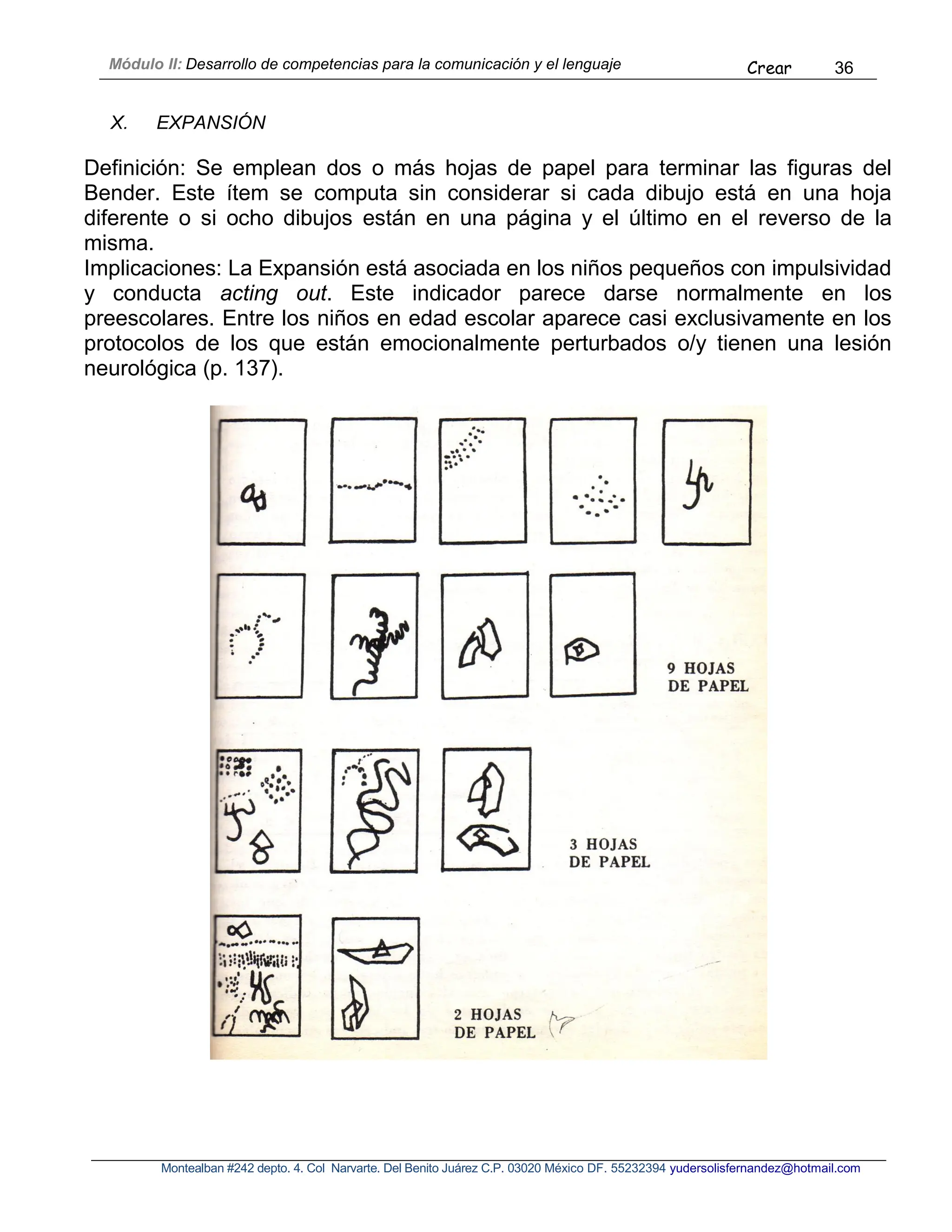Módulo II: Desarrollo de competencias para la comunicación y el lenguaje Crear 36
Montealban #242 depto. 4. Col Narvarte. Del Benito Juárez C.P. 03020 México DF. 55232394 yudersolisfernandez@hotmail.com
X. EXPANSIÓN
Definición: Se emplean dos o más hojas de papel para terminar las figuras del
Bender. Este ítem se computa sin considerar si cada dibujo está en una hoja
diferente o si ocho dibujos están en una página y el último en el reverso de la
misma.
Implicaciones: La Expansión está asociada en los niños pequeños con impulsividad
y conducta acting out. Este indicador parece darse normalmente en los
preescolares. Entre los niños en edad escolar aparece casi exclusivamente en los
protocolos de los que están emocionalmente perturbados o/y tienen una lesión
neurológica (p. 137).
 