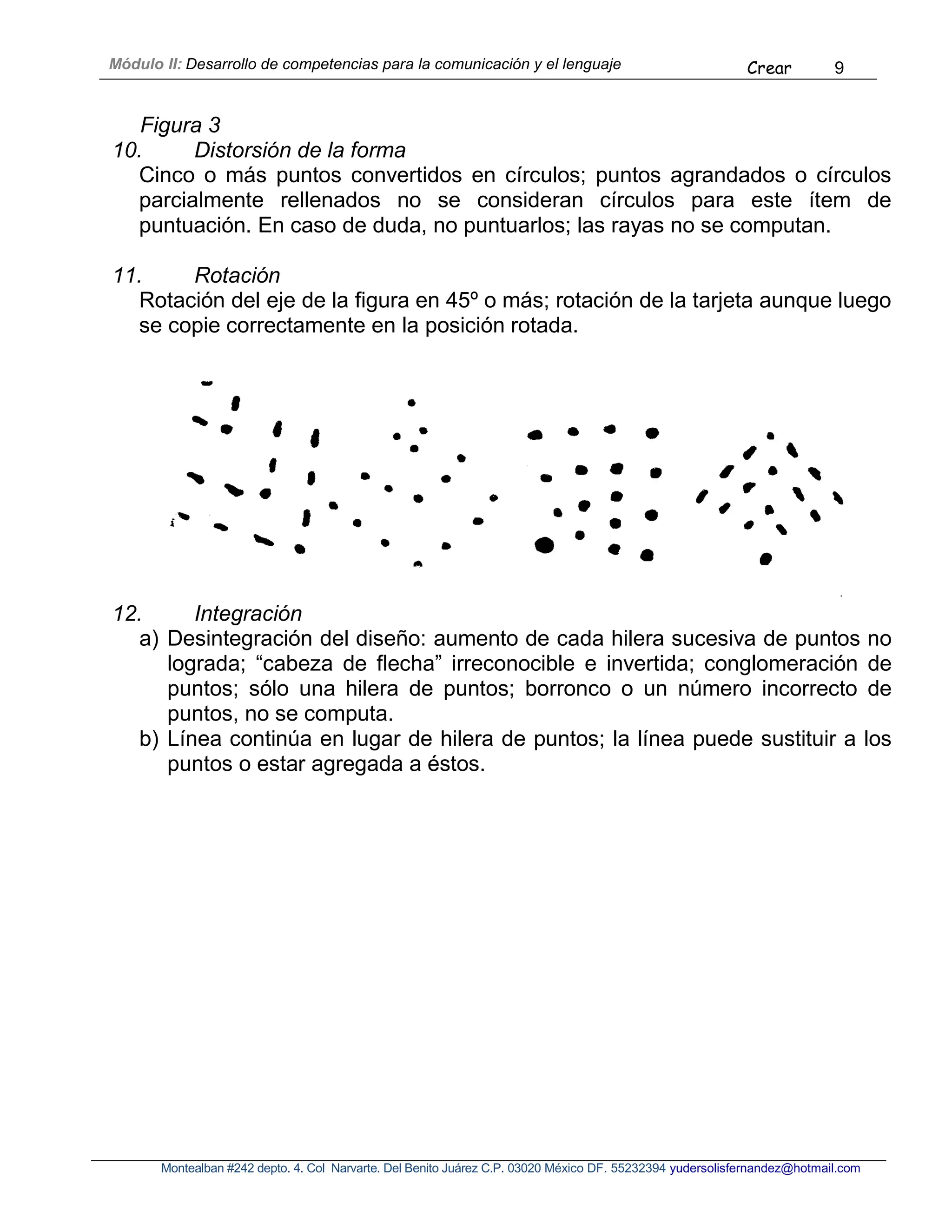 Módulo II: Desarrollo de competencias para la comunicación y el lenguaje Crear 9
Montealban #242 depto. 4. Col Narvarte. Del Benito Juárez C.P. 03020 México DF. 55232394 yudersolisfernandez@hotmail.com
Figura 3
10. Distorsión de la forma
Cinco o más puntos convertidos en círculos; puntos agrandados o círculos
parcialmente rellenados no se consideran círculos para este ítem de
puntuación. En caso de duda, no puntuarlos; las rayas no se computan.
11. Rotación
Rotación del eje de la figura en 45º o más; rotación de la tarjeta aunque luego
se copie correctamente en la posición rotada.
12. Integración
a) Desintegración del diseño: aumento de cada hilera sucesiva de puntos no
lograda; “cabeza de flecha” irreconocible e invertida; conglomeración de
puntos; sólo una hilera de puntos; borronco o un número incorrecto de
puntos, no se computa.
b) Línea continúa en lugar de hilera de puntos; la línea puede sustituir a los
puntos o estar agregada a éstos.
 