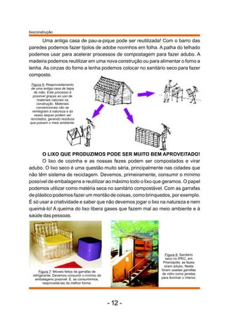 Uma antiga casa de pau-a-pique pode ser reutilizada! Com o barro das
paredes podemos fazer tijolos de adobe novinhos em folha. A palha do telhado
podemos usar para acelerar processos de compostagem para fazer adubo. A
madeira podemos reutilizar em uma nova construção ou para alimentar o forno a
lenha. As cinzas do forno a lenha podemos colocar no sanitário seco para fazer
composto.
Figura 6: Reaproveitamento
de uma antiga casa de taipa
de mão. Este processo é
possível graças ao uso de
materiais naturais na
construção. Materiais
convencionais não se
reintegram à natureza e às
vezes sequer podem ser
reciclados, gerando resíduos
que poluem o meio ambiente.
O LIXO QUE PRODUZIMOS PODE SER MUITO BEM APROVEITADO!
O lixo de cozinha e as nossas fezes podem ser compostados e virar
adubo. O lixo seco é uma questão muito séria, principalmente nas cidades que
não têm sistema de reciclagem. Devemos, primeiramente, consumir o mínimo
possível de embalagens e reutilizar ao máximo todo o lixo que geramos. O papel
podemos utilizar como matéria seca no sanitário compostável. Com as garrafas
de plástico podemos fazer um montão de coisas, como brinquedos, por exemplo.
É só usar a criatividade e saber que não devemos jogar o lixo na natureza e nem
queimá-lo! A queima do lixo libera gases que fazem mal ao meio ambiente e à
saúde das pessoas.
Figura 8: Sanitário
seco no IPEC, em
Pirenópolis: as fezes
viram adubo. Neste
foram usadas garrafas
de vidro como janelas
para iluminar o interior.
Figura 7: Móveis feitos de garrafas de
refrigerante. Devemos consumir o mínimo de
embalagens possível. E, se consumirmos,
reaproveitá-las da melhor forma.
bioconstrução
- 12 -
 