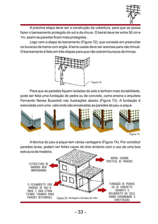 A próxima etapa deve ser a construção da cobertura, para que se possa
fazer o barreamento protegido do sol e da chuva. O beiral deve ter entre 50 cm e
1m, assim as paredes ficam mais protegidas.
Logo vem a etapa do barramento (Figura 72), que consiste em preencher
os buracos da trama com argila.Aterra usada deve ser arenosa para não trincar.
O barreamento é feito em três etapas para que não sobrem buracos de trincas.
Para que as paredes fiquem isoladas do solo e tenham mais durabilidade,
pode ser feita uma fundação de pedra ou de concreto, como ensina o arquiteto
Fernando Neves Bussoloti nas ilustrações abaixo (Figura 73). A fundação é
executada com uma vala onde são encaixadas as paredes de pau-a-pique.
Figura 72
Figura 73
- 33 -
A técnica do pau-a-pique tem várias vantagens (Figura 74). Por constituir
paredes leves, podem ser feitas casas de dois andares com o uso de uma boa
estrutura de madeira.
BEIRAL GRANDE
PROTEGE AS PAREDES.
ESTRUTURA DE
MADEIRA BEM
DIMENSIONADA
Figura 74: Vantagens da taipa de mão.
FUNDACAO DE PEDRAS
OU DE CONCRETO
GARANTE O
ISOLAMENTO DO SOLO,
DANDO DURABILIDADE A
CONSTRUCAO.
O FECHAMENTO COM
PAREDES DE PAU A
PIQUE. E UMA OTIMA
TECNICA TAMBEM PARA
PAREDES INTERIORES.
 