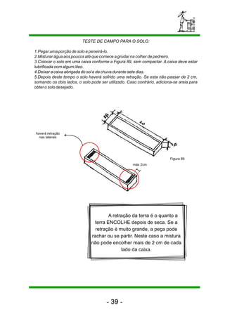 TESTE DE CAMPO PARA O SOLO:
1.Pegar uma porção de solo e peneirá-lo.
2.Misturar água aos poucos até que comece a grudar na colher de pedreiro.
3.Colocar o solo em uma caixa conforme a Figura 89, sem compactar. A caixa deve estar
lubrificada com algum óleo.
4.Deixar a caixa abrigada do sol e da chuva durante sete dias.
5.Depois deste tempo o solo haverá sofrido uma retração. Se esta não passar de 2 cm,
somando os dois lados, o solo pode ser utilizado. Caso contrário, adiciona-se areia para
obter o solo desejado.
A retração da terra é o quanto a
terra ENCOLHE depois de seca. Se a
retração é muito grande, a peça pode
rachar ou se partir. Neste caso a mistura
não pode encolher mais de 2 cm de cada
lado da caixa.
haverá retração
nas laterais
máx 2cm
Figura 89
- 39 -
 
