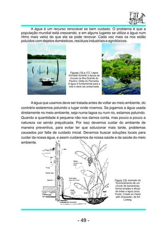 Aágua que usamos deve ser tratada antes de voltar ao meio ambiente, do
contrário estaremos poluindo o lugar onde vivemos. Se jogamos a água usada
diretamente no meio ambiente, seja numa lagoa ou num rio, estamos poluindo.
Quando a quantidade é pequena não nos damos conta, mas pouco a pouco a
natureza vai sendo prejudicada. Por isso devemos cuidar do ambiente de
maneira preventiva, para evitar ter que solucionar mais tarde, problemas
causados por falta de cuidado inicial. Devemos buscar soluções locais para
cuidar da nossa água, e assim cuidaremos da nossa saúde e da saúde do meio
ambiente.
A água é um recurso renovável se bem cuidado. O problema é que a
população mundial está crescendo, e em alguns lugares se utiliza a água num
ritmo mais veloz do que ela se pode renovar. Cada vez mais os rios estão
poluídos com dejetos domésticos, resíduos industriais e agrotóxicos.
Figuras 116 e 117: Lagoa
formada durante a época de
chuvas na Ilha Grande do
Paulino, Delta do Parnaíba.
A água é fundamental para a
vida e deve ser preservada.
Figura 118: exemplo do
funcionamento de um
círculo de bananeiras,
forma simples e eficaz
de tratar a água cinza.
Fonte: Create an Oasis
with Graywater, de Art
Ludwig.
- 49 -
 