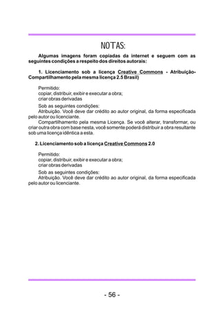 NOTAS:
Algumas imagens foram copiadas da internet e seguem com as
seguintes condições a respeito dos direitos autorais:
1. Licenciamento sob a licença Creative Commons - Atribuição-
Compartilhamento pela mesma licença 2.5 Brasil)
Permitido:
copiar, distribuir, exibir e executar a obra;
criar obras derivadas
Sob as seguintes condições:
Atribuição. Você deve dar crédito ao autor original, da forma especificada
pelo autor ou licenciante.
Compartilhamento pela mesma Licença. Se você alterar, transformar, ou
criar outra obra com base nesta, você somente poderá distribuir a obra resultante
sob uma licença idêntica a esta.
2. Licenciamento sob a licença Creative Commons 2.0
Permitido:
copiar, distribuir, exibir e executar a obra;
criar obras derivadas
Sob as seguintes condições:
Atribuição. Você deve dar crédito ao autor original, da forma especificada
pelo autor ou licenciante.
- 56 -
 
