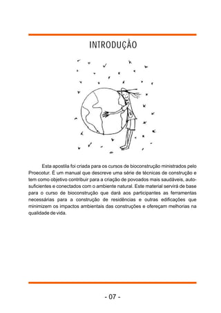 Esta apostila foi criada para os cursos de bioconstrução ministrados pelo
Proecotur. É um manual que descreve uma série de técnicas de construção e
tem como objetivo contribuir para a criação de povoados mais saudáveis, auto-
suficientes e conectados com o ambiente natural. Este material servirá de base
para o curso de bioconstrução que dará aos participantes as ferramentas
necessárias para a construção de residências e outras edificações que
minimizem os impactos ambientais das construções e ofereçam melhorias na
qualidade de vida.
INTRODUÇÃO
- 07 -
 
