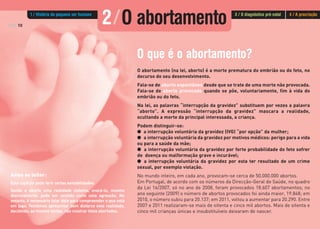 PÁG.10
O que é o abortamento?
O abortamento (na lei, aborto) é a morte prematura do embrião ou do feto, no
decurso do seu desenvolvimento.
Fala-se de aborto espontâneo desde que se trate de uma morte não provocada.
Fala-se de aborto provocado quando se põe, voluntariamente, fim à vida do
embrião ou do feto.
Na lei, as palavras “interrupção da gravidez” substituem por vezes a palavra
“aborto”. A expressão “interrupção da gravidez” mascara a realidade,
ocultando a morte da principal interessada, a criança.
Podem distinguir-se:
G a interrupção voluntária da gravidez (IVG) “por opção” da mulher;
G a interrupção voluntária da gravidez por motivos médicos: perigo para a vida
ou para a saúde da mãe;
G a interrupção voluntária da gravidez por forte probabilidade do feto sofrer
de doença ou malformação grave e incurável;
G a interrupção voluntária da gravidez por esta ter resultado de um crime
sexual, por exemplo violação.
No mundo inteiro, em cada ano, provocam-se cerca de 50.000.000 abortos.
Em Portugal, de acordo com os números da Direcção-Geral de Saúde, no quadro
da Lei 16/2007, só no ano de 2008, foram provocados 18.607 abortamentos; no
ano seguinte (2009) o número de abortos provocados foi ainda maior, 19.848; em
2010, o número subiu para 20.137; em 2011, voltou a aumentar para 20.290. Entre
2007 e 2011 realizaram-se mais de oitenta e cinco mil abortos. Mais de oitenta e
cinco mil crianças únicas e insubstituíveis deixaram de nascer.
Aviso ao leitor:
Este capítulo pode ferir certas sensibilidades.
Sendo o aborto uma realidade violenta, evocá-lo, mesmo
discretamente, pode ser sentido como uma agressão. No
entanto, é necessário falar dele para compreender o que está
em jogo. Tentámos apresentar sem disfarce esta realidade,
decidindo, ao mesmo tempo, não mostrar fetos abortados.
2/O abortamento1 / História do pequeno ser humano 3 / O diagnóstico pré-natal 4 / A procriação
 