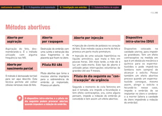 PÁG.11
Métodos abortivos
Aborto
por raspagem
Destruição do embrião com
uma cureta e extracção dos
seus fragmentos e da
placenta que ficam no útero.
Aborto por
aspiração
Aspiração do feto, des-
membrando-o. É o método
utilizado com alguma
frequência nas IVG.
Aborto por injecção
• Injecção de cloreto de potássio no coração
do feto. Este método causa a morte do feto e
provoca um parto muito prematuro.
• Injecção de uma solução hipertónica no
líquido amniótico, que mata o feto em
poucas horas. 24h mais tarde, a mãe dá à
luz um nado-morto. Este tipo de aborto é
utilizado pelas interrupções voluntárias da
gravidez até aos 9 meses.
Aborto por
nascimento parcial
O método é demasiado terrível
para ser aqui descrito. Esta
técnica permite até colher
células nervosas vivas do feto.
Pílula abortiva que torna a
mucosa uterina imprópria
para a sobrevivência do
embrião já implantado.
Provoca um aborto.
Pílula RU 486
Segundo o momento do ciclo feminino em
que é tomada, ora impede a fecundação e
tem efeito contraceptivo, ora, como alguns
pensam, impede a nidação do embrião já
concebido e tem assim um efeito abortivo.
Pílula do dia seguinte ou “con-
tracepção” de urgência
O dispositivo intra-uterino e a pílula do
dia seguinte podem provocar abortos
quando impedem a nidação do embrião.
Dispositivo
intra-uterino (DIU)
Dispositivo colocado na
cavidade uterina, para impedir
as gravidezes. Tem um efeito
contraceptivo na medida em
que é um obstáculo mecânico e
químico para os esperma-
tozóides e pode impedi-los
(embora nem sempre) de
alcançar o ovócito. Possui
também um efeito abortivo
precoce quando um esperma-
tozóide consegue, mesmo
assim, atingir o ovócito e
fecundá-lo: nesse caso,
impede o embrião de se
implantar no útero e condena-
o a morrer (altera a cavidade
do útero impedindo a nidação
do embrião).
medicamente assistida 5 / O diagnóstico pré-implantação 6 / Investigação com embriões 7 / Eutanásia/Dádiva de orgãos
 