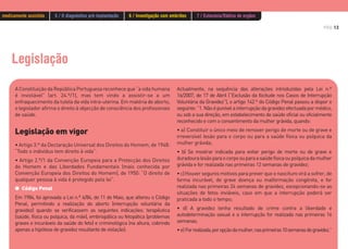 PÁG.13
Legislação
A Constituição da República Portuguesa reconhece que “a vida humana
é inviolável” (art. 24.º/1), mas tem vindo a assistir-se a um
enfraquecimento da tutela da vida intra-uterina. Em matéria de aborto,
o legislador afirma o direito à objecção de consciência dos profissionais
de saúde.
Legislação em vigor
• Artigo 3.º da Declaração Universal dos Direitos do Homem, de 1948:
“Todo o indivíduo tem direito à vida”.
• Artigo 2.º/1 da Convenção Europeia para a Protecção dos Direitos
do Homem e das Liberdades Fundamentais (mais conhecida por
Convenção Europeia dos Direitos do Homem), de 1950: “O direito de
qualquer pessoa à vida é protegido pela lei”.
G Código Penal
Em 1984, foi aprovada a Lei n.º 6/84, de 11 de Maio, que alterou o Código
Penal, permitindo a realização do aborto (interrupção voluntária da
gravidez) quando se verificassem as seguintes indicações: terapêutica
(saúde, física ou psíquica, da mãe), embriopática ou fetopática (problemas
graves e incuráveis da saúde do feto) e criminológica (na altura, cobrindo
apenas a hipótese de gravidez resultante de violação).
Actualmente, na sequência das alterações introduzidas pela Lei n.º
16/2007, de 17 de Abril (“Exclusão da Ilicitude nos Casos de Interrupção
Voluntária da Gravidez”), o artigo 142.º do Código Penal passou a dispor o
seguinte:“1.Nãoépunívelainterrupçãodagravidezefectuadapormédico,
ou sob a sua direção, em estabelecimento de saúde oficial ou oficialmente
reconhecido e com o consentimento da mulher grávida, quando:
• a) Constituir o único meio de remover perigo de morte ou de grave e
irreversível lesão para o corpo ou para a saúde física ou psíquica da
mulher grávida;
• b) Se mostrar indicada para evitar perigo de morte ou de grave e
duradouralesãoparaocorpoouparaasaúdefísicaoupsíquicadamulher
grávida e for realizada nas primeiras 12 semanas de gravidez;
•c)Houver seguros motivos para prever que o nascituro virá a sofrer, de
forma incurável, de grave doença ou malformação congénita, e for
realizada nas primeiras 24 semanas de gravidez, excepcionando-se as
situações de fetos inviáveis, caso em que a interrupção poderá ser
praticada a todo o tempo;
• d) A gravidez tenha resultado de crime contra a liberdade e
autodeterminação sexual e a interrupção for realizada nas primeiras 16
semanas;
•e)Forrealizada,poropçãodamulher,nasprimeiras10semanasdegravidez.”
medicamente assistida 5 / O diagnóstico pré-implantação 6 / Investigação com embriões 7 / Eutanásia/Dádiva de orgãos
 
