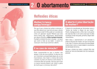 O aborto é uma libertação
da mulher?
PÁG.16
O aborto foi reivindicado por feministas como o
“direito da mulher a dispor do seu corpo”.
Porém, biologicamente, o filho não é uma parte
do corpo da mãe: é um outro corpo que no dela
se abriga. A mãe não pode, portanto, dispor dele
«livremente».
Além disso, o abortamento é um atentado à
própria natureza da mulher, em que se inscreve
o ser mãe. O imenso sofrimento da esterilidade
mostra bem como a maternidade é constitutiva
da identidade feminina.
Daí que o direito de matar o próprio filho não
possa ser fonte de liberdade nem de realização
pessoal.
Reflexões éticas
Mulher/criança:
amigo/inimigo?
E no caso de violação?
Por que é que o direito da mulher a eliminar o
seu filho deverá ser mais forte do que o direito
da criança à vida? O filho pode ser considerado
como um agressor injusto? Mesmo que esta
teoria tenha sido, infelizmente, desenvolvida
por alguns filósofos, o filho é sempre inocente.
O próprio símbolo do amor e da paz - os laços
que unem a mãe ao seu bebé - é posto em
causa por uma lei que autoriza o aborto.
Pode compreender-se que a mulher não
deseje o fruto de uma violação. A mãe tem de
ser muito bem acompanhada depois de um tal
traumatismo, mas matar a criança não anula
o drama. É juntar um drama a outro drama. O
criminoso deve ser punido, mas por que é que
a criança inocente deverá, ela, sofrer a pena
de morte que o criminoso não sofre?© Nikita Vishneveckiy
2/O abortamento1 / História do pequeno ser humano 3 / O diagnóstico pré-natal 4 / A procriação
 