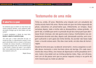 PÁG.19
Testemunho de uma mãe
Tinha eu, então, 22 anos. Mantinha uma relação com um estudante da
minha escola havia três anos. Numa noite em que me tinha esquecido da
pílula, colocámos um preservativo que, infelizmente, se rompeu. Duas
semanas depois, toda a minha vida se desequilibrou: estava grávida… A
partir daí, a solidão que senti e a pressão do pai da criança para que abor-
tasse foram imensas: ele não queria esta criança. Confrontámo-nos vio-
lentamente durante seis dias, depois cedi, demasiado sozinha, sem cora-
gem suficiente e sem apoio da minha família. Ao acordar não havia nada
mais: o mundo estava vazio. Dez dias mais tarde, vivi dois dias de hemor-
ragias.
Desde há vinte anos que, na data do ‘aniversário’, revivo a angústia e a soli-
dão desse momento e sinto horríveis dores de barriga. Em cada nasci-
mento dos meus filhos, vivo meses de depressão e tenho pesadelos terrí-
veis: mato o meu bebé com as minhas próprias mãos. Hoje, com 40 anos,
nem um só dia passa sem que eu pense naquela criança e na parte de
mim mesma que eu matei ao abortar.
Ema
O aborto e a paz
Se aceitamos que se matem os mais fracos nas
nossas próprias famílias, como podemos pedir
aos povos inimigos que se não matem uns aos
outros?
O aborto restabelece o direito do mais forte.
Aceitar o aborto é contrário à paz.
«Eu sinto que o maior destruidor da paz, no
mundo de hoje, é o abortamento, porque é uma
guerra declarada contra a criança, a morte pura
e simples da criança inocente, a eliminação da
criança pela própria mãe. Se nós aceitamos que
a mãe tenha o direito de matar o seu próprio
filho, como poderemos dizer aos outros para se
não matarem entre si?»
Madre Teresa
medicamente assistida 5 / O diagnóstico pré-implantação 6 / Investigação com embriões 7 / Eutanásia/Dádiva de orgãos
 