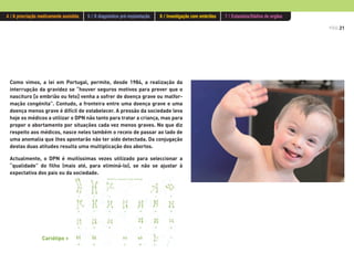 PÁG.21
4 / A procriação medicamente assistida 5 / O diagnóstico pré-implantação 6 / Investigação com embriões 7 / Eutanásia/Dádiva de orgãos
Como vimos, a lei em Portugal, permite, desde 1984, a realização da
interrupção da gravidez se “houver seguros motivos para prever que o
nascituro [o embrião ou feto] venha a sofrer de doença grave ou malfor-
mação congénita”. Contudo, a fronteira entre uma doença grave e uma
doença menos grave é difícil de estabelecer. A pressão da sociedade leva
hoje os médicos a utilizar o DPN não tanto para tratar a criança, mas para
propor o abortamento por situações cada vez menos graves. No que diz
respeito aos médicos, nasce neles também o receio de passar ao lado de
uma anomalia que lhes apontarão não ter sido detectada. Da conjugação
destas duas atitudes resulta uma multiplicação dos abortos.
Actualmente, o DPN é muitíssimas vezes utilizado para seleccionar a
“qualidade” do filho (mais até, para eliminá-lo), se não se ajustar à
expectativa dos pais ou da sociedade.
Cariótipo >
 
