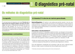 PÁG.22
Os métodos de diagnóstico pré-natal
A ecografia
É o principal exame de diagnóstico pré-natal. Permite ver o
bebé através de imagens obtidas com base em ultra-
-sons. Este exame é habitualmente realizado três vezes ao
longo de cada gravidez, às 12, 21 e 33 semanas de
amenorreia. É este exame que é utilizado para medir, entre
outrosaspectos,aespessuradanuca,quepodeestaralterada
na trissomia 21(1)
.
Amniocentese e coriocentese
A amniocentese realiza-se desde o final do terceiro mês
de amenorreia. Consiste na colheita de células fetais
presentes no líquido amniótico, com o fim de determinar
o cariótipo do filho (representação do conjunto de cro-
mossomas). Este exame delicado provoca acidentalmen-
te a morte do feto em mais de 1% dos casos. A coriocen-
tese (ou biópsia do trofoblasto), colhendo um pequeno
fragmento de placenta, permite determinar o cariótipo
num momento mais precoce da gravidez, no 1º trimes-
tre. O risco de morte fetal é de 1 a 2%.
A trissomia 21 é alvo de um rastreio generalizado.
Rastreio/Diagnóstico: «O rastreio é uma análise que permite calcular o risco de uma
mulher grávida ter um feto portador de trissomia 21. Um diagnóstico é então proposto às
mulheres em risco. O diagnóstico consiste na análise de cromossomas do feto a partir de
uma colheita invasiva (amniocentese ou coriocentese).» (Atelier de l’Agence de bioméde-
cine – décembre 2010)
Como avaliar o risco de trissomia 21?
O rastreio de trissomia 21 é baseada na idade da mulher, nas dosagens de marcadores
bioquímicos («marcadores séricos») e no grau de translucência (espessura) da nuca do
feto obtida através de ecografia. Em França, desde 23 de Junho de 2009, estas medidas
foram reagrupadas e efectuam-se no 1º trimestre (rastreio combinado e precoce).
Estes testes são propostos a todas as grávidas e podem ser realizados em 48h.
• Estão em estudo outros testes de rastreio pré-natal da trissomia 21. Uma simples
análise de sangue da mãe poderá ser suficiente para diagnosticar a doença.
Com este diagnóstico simplificado vai-se banalizar cada vez mais a detecção desta
doença e chegar à quase erradicação dos fetos atingidos pela trissomia 21.
1/ Anomalia cromossómica devida à presença de 3 e não 2 cromossomas 21.
1 / História do pequeno ser humano 2 / O abortamento
3/O diagnóstico pré-natal
 