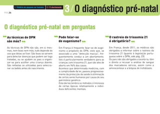 PÁG.24
As técnicas de DPN
são más?
As técnicas de DPN não são, em si mes-
mas, nem boas nem más, tudo depende do
uso que delas se fizer. São boas se servem
para detectar doenças que podem ser logo
tratadas, ou se ajudam os pais a organi-
zar-se para acolher uma criança doente.
São nefastas se utilizadas para seleccio-
nar os bebés antes do nascimento.
Pode falar-se
de eugenismo?
Em França é frequente falar-se de euge-
nismo a propósito do DPN, visto que, se
associado a uma “detecção maciça”, fre-
quentemente conduz a um abortamento.
Isto é particularmente verdadeiro para as
crianças com trissomia 21, que são alvo de
aborto em 96% dos casos.
Acontece que determinada medicina, com
a cumplicidade da lei, passou progressiva-
mente da protecção da saúde à eliminação
de certos seres humanos por causa do seu
património genético.
Esta deriva lembra os métodos criminosos
de certas épocas relativamente a indiví-
duos deficientes mentais.
O diagnóstico pré-natal em perguntas
‘‘ ‘‘ ‘‘ ‘‘ O rastreio de trissomia 21
é obrigatório?
‘‘ ‘‘
Em França, desde 2011, os médicos são
obrigados a informar sobre o rastreio da
trissomia 21 (quanto à legislação portu-
guesa sobre o DPN, vide pág. 23).
Os pais não são obrigados a aceitá-la, têm
o direito a recusar a análise de sangue
dos marcadores séricos, assim como a
amniocentese e a biópsia do trofoblasto.
1 / História do pequeno ser humano 2 / O abortamento
3/O diagnóstico pré-natal
 