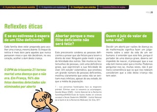 PÁG.25
Quem é juiz do valor de
uma vida?
Cada família deve estar preparada para aco-
lher uma criança, mesmo doente. O choque da
notícia é mais duro para aqueles que nunca
pensaram nisso e que não decidiram, no seu
coração, acolher o dom desta criança.
Este preconceito condena as pessoas defi-
cientes a provar que são felizes para terem o
direito de viver. Ninguém pode medir o grau
de felicidade dos outros. São muitos os tes-
temunhos de pessoas, com uma deficiência
grave, que exprimiram a sua felicidade de
viver. Um estudo1 sistemático, que envolveu
um grande número de pessoas deficientes,
mostrou claramente que estas não se sen-
tiam mais infelizes, apesar do seu estado, do
que a média da população.
1 - Les personnes handicapées face au diagnostic
prénatal. Eliminer avant la naissance ou accompagner,
Danièle Moyse (CNRS - Centre National de la Recherche
Scientifique/EHESS-École de hautes études en sciences
sociales) e Nicole Diederiche (INSERM - Institut National
de la Santé et de la Recherche Médicale), Ed. Erès, 2011.
Decidir um aborto por razões de doença ou
de malformação significa fazer um julga-
mento sobre o valor da vida de um ser
humano: é entender que este feto, porque é
portador de uma doença grave, deveria ser
impedido de nascer, é pressupor que a sua
vida tem menos valor que a minha. Podemos
perguntar-nos se, muitas vezes, não é por
mera conveniência que os que nos rodeiam
consideram que a vida desta criança não
tem valor.
Reflexões éticas
Abortar porque o meu
filho deficiente não
será feliz?
E se eu estivesse à espera
de um filho deficiente?
O DPN da trissomia 21 tornou
mortal uma doença que o não
era. Em França, 96% dos
fetos doentes detectados são
eliminados por aborto
4 / A procriação medicamente assistida 5 / O diagnóstico pré-implantação 6 / Investigação com embriões 7 / Eutanásia/Dádiva de orgãos
 