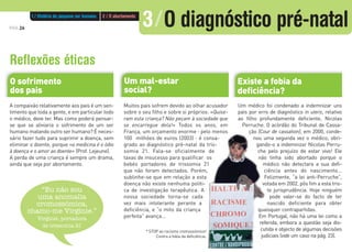 A compaixão relativamente aos pais é um sen-
timento que toda a gente, e em particular todo
o médico, deve ter. Mas como poderá pensar-
se que se aliviaria o sofrimento de um ser
humano matando outro ser humano? É neces-
sário fazer tudo para suprimir a doença, sem
eliminar o doente, porque «a medicina é o ódio
à doença e o amor ao doente» (Prof. Lejeune).
A perda de uma criança é sempre um drama,
ainda que seja por abortamento.
Muitos pais sofrem devido ao olhar acusador
sobre o seu filho e sobre si próprios: «Quise-
ram esta criança? Não peçam à sociedade que
se encarregue dela!» Todos os anos, em
França, um orçamento enorme - pelo menos
100 milhões de euros (2003) - é consa-
grado ao diagnóstico pré-natal da tris-
somia 21. Fala-se oficialmente de
taxas de insucesso para qualificar os
bebés portadores de trissomia 21
que não foram detectados. Porém,
sublinhe-se que em relação a esta
doença não existe nenhuma políti-
ca de investigação terapêutica. A
nossa sociedade torna-se cada
vez mais intolerante perante a
deficiência, e “o mito da criança
perfeita” avança...
Um médico foi condenado a indemnizar uns
pais por erro de diagnóstico in utero, relativo
ao filho profundamente deficiente, Nicolas
Perruche. O acórdão do Tribunal de Cassa-
ção (Cour de cassation), em 2000, conde-
nou uma segunda vez o médico, obri-
gando-o a indemnizar Nicolas Perru-
che pelo prejuízo de estar vivo! Ele
não tinha sido abortado porque o
médico não detectara a sua defi-
ciência antes do nascimento...
Felizmente, “a lei anti-Perruche”,
votada em 2002, pôs fim a esta tris-
te jurisprudência. Hoje ninguém
pode valer-se do facto de ter
nascido deficiente para obter
quaisquer contrapartidas.
Em Portugal, não há uma lei como a
referida, embora a questão seja dis-
cutida e objecto de algumas decisões
judiciais (vide um caso na pág. 23).
PÁG.26
Reflexões éticas
“Eu não sou
uma anomalia
cromossómica,
chamo-me Virginie.”
Virginie, portadora
de trissomia 21
Existe a fobia da
deficiência?
Um mal-estar
social?
O sofrimento
dos pais
* STOP ao racismo cromossómico!
Contra a fobia da deficiência.
1 / História do pequeno ser humano 2 / O abortamento
3/O diagnóstico pré-natal
 