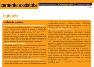 PÁG.31
Legislação
Legislação em vigor
G Lei da Procriação Medicamente Assistida: admissibilidade e âmbito
ALeidaProcriaçãoMedicamenteAssistida(Lein.º32/2006,de26deJulho)
autoriza a prática da PMA para responder ao pedido de um casal infértil e
ainda “para tratamento de doença grave ou do risco de transmissão de
doenças de origem genética, infecciosas ou outras” (art. 4.º/2).
Dispõe o art. 2.º que a lei se aplica “às seguintes técnicas de PMA: a)
Inseminação artificial; b) Fertilização invitro; c) Injecção intracitoplasmática
de espermatozóides; d) Transferência de embriões, gâmetas ou zigotos; e)
Diagnóstico genético pré-implantação; f) Outras técnicas laboratoriais de
manipulação gamética ou embrionária equivalentes ou subsidiárias”.
G Dádiva de gâmetas e embriões
A lei proíbe a compra ou venda de gâmetas (sémen ou óvulos) e de
embriões (artigo 18.º), sendo a dádiva anónima (art. 15.º).
O art. 10.º/1 estabelece que “Pode recorrer-se à dádiva de ovócitos, de
espermatozóides ou de embriões quando, face aos conhecimentos
médico-científicos objectivamente disponíveis, não possa obter-se
gravidez através do recurso a qualquer outra técnica que utilize os
gâmetas dos beneficiários e desde que sejam asseguradas condições
eficazes de garantir a qualidade dos gâmetas”.
G Fecundação in vitro: criação e transferência de embriões
Art. 24.º ( Princípio geral): “1 – Na fertilização in vitro apenas deve haver
lugar à criação dos embriões em número considerado necessário para
o êxito do processo, de acordo com a boa prática clínica e os princípios
do consentimento informado. 2 – O número de ovócitos a inseminar em
cada processo deve ter em conta a situação clínica do casal e a
indicação geral de prevenção da gravidez múltipla”.
G A lei e a investigação em embriões
A Convenção sobre os Direitos do Homem e a Biomedicina, assinada em
1997, que entrou em vigor em Portugal em 2001, prevê que compete a
cadapaísautorizar,ounão,apesquisaemembriõesexcedentários.Certos
países,como a Alemanha e a Itália, proíbem-na, outros, como a Grã-
-Bretanha, a França e Portugal admitem-na.
A lei portuguesa autoriza, desde 2006 (Lei n.º 32/2006, de 26 de Julho, art.
9.º/2), a investigação científica em embriões tendo em vista a “prevenção,
diagnóstico ou terapia de embriões, de aperfeiçoamento das técnicas de
PMA, de constituição de bancos de células estaminais para programas de
transplantação ou com quaisquer outras finalidades terapêuticas”.
Poderão ser utilizados, nos termos do art. 9.º/4, os embriões: a)
“criopreservados, excedentários, em relação aos quais não exista
nenhum projecto parental”; b) aqueles “cujo estado não permita a
transferência ou a criopreservação com fins de procriação”; c) “que
sejam portadores de anomalia genética grave, no quadro do
diagnóstico genético pré-implantação” ; d) “obtidos sem recurso à
fecundação por espermatozóide”.
A criação de embriões humanos para fins de investigação científica é
proibida (art. 9.º/1).
5 / O diagnóstico pré-implantação 6 / Investigação com embriões 7 / Eutanásia/Dádiva de orgãos
camente assistida
 