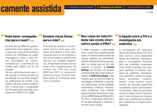 PÁG.33
Pode haver consequên-
cias para o casal?
As técnicas de PMA são psicolo-
gicamente muito exigentes para
o casal, por causa da intromissão
médica na intimidade do casal:
interrogatório sobre a vida ínti-
ma, fecundação do ovócito,
transferência e inseminação da
mulher pelo médico em vez do
cônjuge.
São-no particularmente para o
pai quando se sente excluído da
fecundação do seu filho, produto
da colaboração da mulher e do
médico. Os pais sofrem também
com a destruição e congelação
de uma parte dos embriões. (Les
cahiers de l'INED n°161, 2008)
‘‘ ‘‘ Existem riscos físicos
para a mãe?
A recolha de ovócitos é um pro-
cesso técnico duro que com-
porta uma prévia e forte esti-
mulação ovárica. Em seguida, é
preciso proceder à colheita dos
ovócitos na cavidade abdomi-
nal. A hiperestimulação ovárica
exige uma hospitalização da
mulher em 1,9% dos casos
(BEH juin 2011) e, raramente,
provoca a morte. Existem tam-
bém casos de tromboses arte-
riais ou venosas.
‘‘ Nos casos de esterili-
dade não existe alter-
nativa senão a PMA?
A PMA contorna a infertilidade
sem a curar. Ora, a medicina pode
tratar um determinado número de
causas médicas da esterilidade.
Existemdiversastécnicasqueaju-
dam os casais que se têm por
estéreis a procriar: o método
Billings que fornece um melhor
conhecimentodosciclosdefecun-
didade, a NaProTecnologia, mais
recente, que se serve de todas as
tecnologias referentes à procria-
ção (observação da fecundidade,
tratamentos médicos, interven-
ções cirúrgicas). Este método
apresenta taxas de sucesso supe-
riores à PMA (www.fertilitycare.fr).
Por fim, o casal pode ainda deci-
dir-se pela adopção e oferecer o
seu lar a uma criança.
‘‘
‘‘
A ligação entre a FIV e a
investigação em
embriões
A investigação em embriões
deriva directamente da FIV. Sem
esta técnica, seria impossível
dispor de embriões “utilizáveis”
para a investigação. Somente
66% dos embriões congelados
estão ainda incluídos num pro-
jecto parental. O número cres-
cente de embriões “excedentá-
rios” permite a certos investiga-
dores armazenar “matéria-
prima”. Este número serviu
mesmo de principal argumento
nos debates sobre a lei de bioéti-
ca (França): «Mais do que deixar
morrer ou fazer morrer “sem pro-
veito” estes milhares de crianças,
dêem-nos o direito de os destruir
para realizarmos as nossas inves-
tigações».
‘‘
‘‘
‘‘
5 / O diagnóstico pré-implantação 6 / Investigação com embriões 7 / Eutanásia/Dádiva de orgãos
camente assistida
 