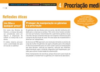 PÁG.34
Reflexões éticas
Um filho a
qualquer preço?
Em nome dos Direitos do
Homem, a criança não pode
ser considerada como um
objecto à disposição de
outrem. A criança não é um
direito.
O médico deveria procurar
curar a esterilidade dos pais
em vez de os substituir.
Proteger da manipulação os gâmetas
e a procriação
Os gâmetas não são células como as outras, não têm nenhuma utili-
dade para o corpo que as produz. Têm como única função conceber
um novo ser humano, transmitindo-lhe o património genético do pai
e da mãe. Daí que convenha tratá-las com respeito e reservá-las para
o projecto de procriação do casal. Por esta razão são insubstituíveis e
deveriam ser indisponíveis.
As técnicas de PMA operaram uma revolução retirando os ovócitos do
corpo da mulher. Os gâmetas são agora utilizados para a fecundação
in vitro (inclusivamente para um outro casal) e para as manipulações
que dela derivam: selecção do esperma, selecção dos embriões,
experimentação sobre o embrião, diagnóstico pré-implantação, gra-
videz para outrem (maternidade de substituição).
Estas manipulações não são éticas, porque dissociam a procriação da
sexualidade e transformam os gâmetas em material de laboratório.
“O projecto
parental, álibi
do poder médico”
Catherine Labrusse-Riou
(jurista)
1 / História do pequeno ser humano 2 / O abortamento 3 / O diagnóstico pré-natal
4/Procriação medi
 