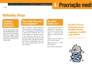 PÁG.36
Reflexões éticas
Eu tenho
5 pais e tu?
«Eu nasci de uma FIV efec-
tuada com o esperma de
um homem, o meu pai bio-
lógico, e o óvulo de uma
dadora, a minha mãe bioló-
gica.
Depois cresci no corpo de
uma mãe de aluguer.
Agora vivo com os meus
pais adoptivos...
Quem são os meus pais?»
Usar embriões para
a investigação?
Não é legítimo utilizar embriões
humanos para a investigação, por-
que a investigação instrumentaliza
e mata estes embriões. Ora, são
seres humanos e não existe o direi-
to de dispor da vida de um ser
humano, ainda que seja para salvar
uma outra vida. “Age de tal maneira
que trates a humanidade como um
fim e nunca simplesmente como um
meio.” (Kant)
Congelar
embriões
humanos?
Só em França existem mais
de165.000embriõesconge-
lados. São seres humanos.
Ocorreria a alguém a ideia
de congelar o próprio filho à
espera de ter tempo de se
ocupar dele?
Em 2004, havia em
França pelo menos
120.000 embriões
congelados. Em 2009
eram 165.591.
(Agência de Biomedicina 2010)
1 / História do pequeno ser humano 2 / O abortamento 3 / O diagnóstico pré-natal
4/Procriação medi
 