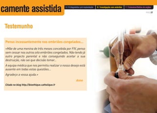 PÁG.37
Testemunho
Penso incessantemente nos embriões congelados...
«Mãe de uma menina de três meses concebida por FIV, penso
sem cessar nos outros oito embriões congelados. Não tendo já
outro projecto parental e não conseguindo aceitar a sua
destruição, não sei que decisão tomar...
A equipa médica que nos permitiu realizar o nosso desejo está
ausente em todas estas questões...
Agradeço a vossa ajuda.»
Anne
Citado no blog http://bioethique.catholique.fr
5 / O diagnóstico pré-implantação 6 / Investigação com embriões 7 / Eutanásia/Dádiva de orgãos
camente assistida
 