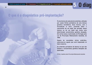 O que é o diagnóstico pré-implantação?
É uma técnica de selecção de embriões, utilizada
por casais férteis portadores de uma doença
genética hereditária. Essa técnica, com a
fecundação in vitro1, pretende obter o
nascimento de um bebé não portador dessa
doença ou de um bebé que tenha uma
determinada característica genética desejada.
Em certos casos, é autorizada, em Portugal, pela
Lei da Procriação Medicamente Assistida, de
2006.
Depois de concebidos vários embriões,
selecciona-se aquele que será implantado no
útero materno.
Os embriões portadores da doença ou que não
tenham a característica genética desejada são
destruídos.
[1] Ver o Capítulo sobre Procriação Medicamente Assistida
PÁG.38
1 / História do pequeno ser humano 2 / O abortamento 3 / O diagnóstico pré-natal 4 / A procriação medicamente assistida
5/O diag
 
