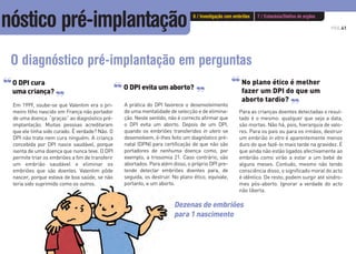 PÁG.41
O DPI cura
uma criança?
Em 1999, soube-se que Valentim era o pri-
meiro filho nascido em França não portador
de uma doença “graças” ao diagnóstico pré-
implantação. Muitas pessoas acreditaram
que ele tinha sido curado. É verdade? Não. O
DPI não trata nem cura ninguém. A criança
concebida por DPI nasce saudável, porque
isenta de uma doença que nunca teve. O DPI
permite triar os embriões a fim de transferir
um embrião saudável e eliminar os
embriões que são doentes. Valentim pôde
nascer, porque estava de boa saúde, se não
teria sido suprimido como os outros.
O DPI evita um aborto?
A prática do DPI favorece o desenvolvimento
de uma mentalidade de selecção e de elimina-
ção. Neste sentido, não é correcto afirmar que
o DPI evita um aborto. Depois de um DPI,
quando os embriões transferidos in utero se
desenvolvem, é-lhes feito um diagnóstico pré-
natal (DPN) para certificação de que não são
portadores de nenhuma doença como, por
exemplo, a trissomia 21. Caso contrário, são
abortados. Para além disso, o próprio DPI pre-
tende detectar embriões doentes para, de
seguida, os destruir. No plano ético, equivale,
portanto, a um aborto.
O diagnóstico pré-implantação em perguntas
‘‘ ‘‘ ‘‘
‘‘
‘‘
Para as crianças doentes detectadas o resul-
tado é o mesmo: qualquer que seja a data,
são mortas. Não há, pois, hierarquia de valo-
res. Para os pais ou para os irmãos, destruir
um embrião in vitro é aparentemente menos
duro do que fazê-lo mais tarde na gravidez. É
que ainda não estão ligados afectivamente ao
embrião como virão a estar a um bebé de
alguns meses. Contudo, mesmo não tendo
consciência disso, o significado moral do acto
é idêntico. De resto, podem surgir até síndro-
mes pós-aborto. Ignorar a verdade do acto
não liberta.
‘‘
Dezenas de embriões
para 1 nascimento
No plano ético é melhor
fazer um DPI do que um
aborto tardio?
6 / Investigação com embriões 7 / Eutanásia/Dádiva de orgãos
nóstico pré-implantação
 
