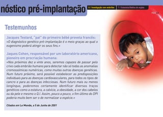 PÁG.43
Testemunhos
Jacques Testard, “pai” do primeiro bébé proveta francês:
«O diagnóstico genético pré-implantação é o meio graças ao qual o
eugenismo poderá atingir os seus fins.»
Jaques Cohen, responsável por um laboratório americano,
pioneiro em procriação humana:
«Nos próximos dez a vinte anos, seremos capazes de passar pelo
crivo cada embrião humano para detectar não só todas as anomalias
cromossómicas numéricas, como muitas outras doenças genéticas.
Num futuro próximo, será possível estabelecer as predisposições
individuais para as doenças cardiovasculares, para todos os tipos de
cancro e para as doenças infecciosas. Num futuro mais ou menos
longínquo, poderemos certamente identificar diversos traços
genéticos como a estatura, a calvície, a obesidade, a cor dos cabelos
ou da pele e mesmo o Q.I. Assim, pouco a pouco, o fim último do DPI
poderia muito bem ser o de normalizar a espécie.»
Citados em Le Monde, a 5 de Junho de 2001
6 / Investigação com embriões 7 / Eutanásia/Dádiva de orgãos
nóstico pré-implantação
 