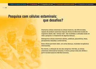 PÁG.44
Pesquisa com células estaminais:
que desafios?
Chamamos células estaminais às células imaturas, não diferenciadas,
capazes de produzir numerosos tipos de células de diferentes tecidos do
organismo adulto. São “células-mãe”. São recolhidas e cultivadas tendo em
vista a pesquisa e o tratamento de algumas doenças.
Distinguimos células estaminais adultas, umbilicais, placentárias, fetais,
pluripotentes induzidas e embrionárias.
Estas células permitem obter, em certas doenças, resultados terapêuticos
interessantes.
No entanto, a utilização de uma das categorias referidas, as células
estaminais embrionárias humanas, é imoral, porque estas são obtidas a
partir da destruição de embriões humanos.
1 / História do pequeno ser humano 2 / O abortamento 3 / O diagnóstico pré-natal 4 / A procriação medicamente assistida 5 / O diagnóstico pré-implantação
 