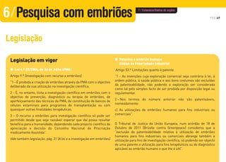 Legislação em vigor
G Lei n.º 32/2006, de 26 de Julho (PMA)
Artigo 9.º (Investigação com recurso a embriões)
“1 - É proibida a criação de embriões através da PMA com o objectivo
deliberado da sua utilização na investigação científica.
2 - É, no entanto, lícita a investigação científica em embriões com o
objectivo de prevenção, diagnóstico ou terapia de embriões, de
aperfeiçoamento das técnicas da PMA, de constituição de bancos de
células estaminais para programas de transplantação ou com
quaisquer outras finalidades terapêuticas.
3 - O recurso a embriões para investigação científica só pode ser
permitido desde que seja razoável esperar que daí possa resultar
benefício para a humanidade, dependendo cada projecto científico de
apreciação e decisão do Conselho Nacional de Procriação
medicamente Assistida”.
Vide também legislação, pág. 31 (A lei e a investigação em embriões)
G Patentes e embrião humano
Código da Propriedade Industrial
Artigo 53.º Limitações quanto à patente
“1 - As invenções cuja exploração comercial seja contrária à lei, à
ordem pública, à saúde pública e aos bons costumes são excluídas
da patenteabilidade, não podendo a exploração ser considerada
como tal pelo simples facto de ser proibida por disposição legal ou
regulamentar.
2 – Nos termos do número anterior não são patenteáveis,
nomeadamente:
c) As utilizações de embriões humanos para fins industriais ou
comerciais”.
O Tribunal de Justiça da União Europeia, num acórdão de 18 de
Outubro de 2011 (Brüstle contra Greenpeace) considerou que a
“exclusão da patenteabilidade relativa à utilização de embriões
humanos para fins industriais ou comerciais abrange também a
utilização para fins de investigação científica, só podendo ser objecto
de uma patente a utilização para fins terapêuticos ou de diagnóstico
aplicável ao embrião humano e que lhe é útil”.
PÁG.49
Legislação
6/Pesquisa com embriões 7 / Eutanásia/Dádiva de orgãos
 