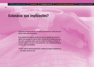 PÁG.54
Eutanásia: que implicações?
Cada fase da nossa vida tem um valor insubstituível. O final da vida é
talvez a fase mais importante.
Este capítulo diz respeito ao final da vida e à questão da eutanásia.
Apoiar uma pessoa no final de vida é ocasião de lhe mostrar que ela
tem valor aos nossos olhos, que ela é digna de estima e atenção. É
também aliviar a sua dor e o seu desânimo, com cuidados paliativos,
se disso tiver necessidade.
> Este capítulo aborda igualmente a dádiva de órgãos recolhidos de
um dador morto ou vivo.
1 / História do pequeno ser humano 2 / O abortamento 3 / O diagnóstico pré-natal 4 / A procriação medicamente assistida 5 / O diagnóstico pré-implantação
 