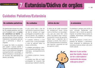 PÁG.55
Os cuidados paliativos
Umdoentedevesempresercuida-
do.Oscuidadospaliativos não têm
como finalidade curar, mas pres-
tar assistência ao doente em
final de vida. Para além dos cuida-
dos elementares, incluem ainda os
tratamentos necessários para ali-
viar o sofrimento e reduzir a
angústia.
A equipa faz todos os possíveis
para ajudar a pessoa doente a
manterasuacapacidadedecomu-
nicar e a sua autonomia. Assegura
acompanhamento psicológico e
oferece presença e escuta para ir
ao encontro das expectativas do
doente e da família.
Os cuidados Alívio da dor A eutanásia
A luta contra todo o tipo de
sofrimento é essencial, deven-
do dar-se sempre um lugar
privilegiado à envolvência afec-
tiva do doente. Os cuidados a
ter em casa ou no hospital são:
• cuidados médicos: a luta
contra a dor é uma prioridade
e nela se aplicam todos os
meios conhecidos;
• cuidados psicológicos: aten-
ção e presença delicada, musi-
coterapia, acompanhamento
espiritual…;
• cuidados corporais: massa-
gens...;
• cuidados que dão um lugar
privilegiado ao conjunto das
pessoas que rodeiam o doente.
O alívio da dor pode necessitar
de analgésicos muito fortes
como a morfina e os neurolépti-
cos, que por vezes têm como
efeito secundário levar involun-
tariamente à morte do paciente.
Neste caso, o objectivo não é
provocar a morte, mas aliviar a
dor (contrariamente à eutanásia,
que suprime o paciente em vez
de suprimir a dor).
A eutanásia é sempre uma acção ou
uma omissão deliberada cuja
intenção é dar a morte ao paciente:
injectar um produto letal ou parar os
cuidados elementares (alimentação,
hidratação…).
Em vez de provocar a morte com o
pretexto de abreviar o sofrimento,
como reclamam os defensores da
eutanásia, é preciso aliviar a dor até à
morte natural.
Morrer é um verbo
que faz medo, mas,e
se for o derradeiro
momento da nossa
vida para amar?
Cuidados Paliativos/Eutanásia
7/Eutanásia/Dádiva de orgãos6 / Investigação com embriões
 