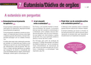 PÁG.57
Eutanásia/encarniçamento
terapêutico
Éessencialfazeradistinçãoentreaeutanásiaea
interrupção de tratamentos desproporcionados
(encarniçamento terapêutico).
O encarniçamento terapêutico consiste em pros-
seguir um tratamento que se tornou inútil, dado
oestadodopaciente.Noentanto,ésempreindis-
pensável prosseguir com os cuidados necessá-
rios.
Omédicodeveevitartodaaobstinaçãoinsensata,
por exemplo, um tratamento que mostrou a sua
ineficácia ou que tem por única intenção prolon-
gar artificialmente a vida do paciente. Pelo con-
trário, o médico não deve abandonar os cuidados
que asseguram ao doente a manutenção das
suasnecessidadesbásicas:higiene,alimentação,
hidratação, conforto geral e comunicação, etc…
A eutanásia em perguntas
‘‘ ‘‘
Em França, a lei Léonetti mantém a interdi-
ção da eutanásia. No entanto, é necessário
precisar que não considera a alimentação e
a hidratação como cuidados naturais devi-
dos aos pacientes, mas sim como tratamen-
tos que podem ser interrompidos a pedido
do paciente. Ora, a sua supressão condena o
doente a morrer de fome e sede.
Em Portugal, para além da proibição da
eutanásia, o Código Deontológico da Ordem
dos Médicos dispõe que “não se consideram
meios extraordinários de manutenção da
vida, mesmo que administrados por via arti-
ficial, a hidratação e a alimentação” (vide
legislação, pág. 56).
A lei Léonetti
evita a eutanásia?
‘‘ ‘‘
“Vive mal quem
não sabe morrer”
Séneca
Pode falar-se de eutanásia activa
e de eutanásia passiva?
A distinção entre eutanásia activa e eutanásia
passiva não tem razão de ser e falseia o debate.
É sempre eutanásia, por acção ou omissão, se
há intenção de pôr fim à vida do paciente (quer
injectando um produto letal, quer abstendo-se
de administrar um tratamento necessário).
‘‘ ‘‘
7/Eutanásia/Dádiva de orgãos6 / Investigação com embriões
 