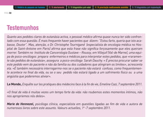 PÁG.58
Testemunhos
Quanto aos pedidos claros de eutanásia activa, o pessoal médico afirma quase nunca ter sido confron-
tado com essa questão. É mais frequente haver pacientes que dizem: “Estou farto, queria que isto aca-
basse, Doutor”. Mas, atenção, o Dr. Christophe Tournigand (especialista de oncologia médica no Hos-
pital de Saint-Antoine em Paris) afirma que esta frase não significa forçosamente que eles queiram
morrer. Também no Instituto de Cancerologia Gustave – Roussy, em Villejuif (Val-de Marne), uma equi-
pa de psico-oncólogos prepara enfermeiros e médicos para interpretar estes pedidos, que «raramen-
te são pedidos de eutanásia», assegura a psico-oncóloga Sarah Dauchy. « É preciso procurar saber se
este pedido vem do paciente e não da família ou dos cuidadores que atingiram os limites», acrescenta
ela. «É também necessário interrogarmo-nos se o paciente não estará confuso, como frequentemen-
te acontece no final da vida, ou se o seu pedido não estará ligado a um sofrimento físico ou a uma
angústia que poderemos aliviar».
Le Monde, Enquête sur les pratiques des médecins face à la fin de vie, Emeline Cazi, 7 septembre 2011.
«O final de vida é muitas vezes um tempo forte da vida: não roubemos estes momentos íntimos, não
nos apropriemos nós deles».
Marie de Hennezel, psicóloga clínica, especialista em questões ligadas ao fim de vida e autora de
numerosos livros sobre este assunto. Valeurs actuelles, 1er
-7 septembre 2011.
1 / História do pequeno ser humano 2 / O abortamento 3 / O diagnóstico pré-natal 4 / A procriação medicamente assistida 5 / O diagnóstico pré-implantação
 