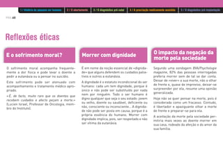 PÁG.60
Reflexões éticas
O impacto da negação da
morte pela sociedade
Segundo uma sondagem BVA/Psychologie
magazine, 82% das pessoas interrogadas
preferia morrer sem de tal se dar conta.
Deixar de «viver» a sua morte, não a olhar
de frente e, quase de improviso, deixar-se
surpreender por ela, resume uma opinião
generalizada.
Hoje não se quer pensar na morte, pois é
considerada como um fracasso. Contudo,
é libertador e apaziguante olhar a morte
de frente e preparar-se para ela.
A aceitação da morte pela sociedade per-
mitiria mais vezes ao doente morrer em
sua casa, rodeado da afeição e do amor da
sua família.
Morrer com dignidadeE o sofrimento moral?
É em nome da noção essencial de «dignida-
de» que alguns defendem os cuidados palia-
tivos e outros a eutanásia.
A dignidade é o estatuto incondicional do ser
humano: cada um tem dignidade, porque é
único e não pode ser substituído por nada
nem por ninguém. Todo o ser humano é
digno qualquer que seja o seu estado: jovem
ou velho, doente ou saudável, deficiente ou
não, consciente ou inconsciente… A dignida-
de não pode ser posta em causa, porque é a
própria essência do humano. Morrer com
dignidade implica, pois, ser respeitado e não
ser vítima da eutanásia.
O sofrimento moral acompanha frequente-
mente a dor física e pode levar o doente a
pedir a eutanásia ou a pensar no suicídio.
Este sofrimento pode ser atenuado com
acompanhamento e tratamento médico apro-
priado.
«É, de facto, muito raro que os doentes que
recebem cuidados e afecto peçam a morte.»
(Lucien Israel, Professor de Oncologia, mem-
bro do Instituto).
1 / História do pequeno ser humano 2 / O abortamento 3 / O diagnóstico pré-natal 4 / A procriação medicamente assistida 5 / O diagnóstico pré-implantação
 