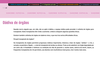 PÁG.62
C A D E R N O E S P E C I A L - C A D E R N O E S P E C I A L - C A D E R N O E S P E C I A L - C A D E R N O E S P E C I A L - C A D E R N O
Dádiva de órgãos
Quando morre alguém que, em vida, não se opôs à dádiva, a equipa médica pode proceder à colheita de órgãos para
transplante. Estes transplantes têm vindo a aumentar, embora coloquem algumas questões éticas.
Existem também colheitas de órgãos em dadores vivos, o que nos traz outras dificuldades éticas.
Porquê transplante de órgãos?
Os transplantes de órgãos permitem progressos médicos importantes. Estamos a falar de órgãos “sólidos”− o rim, o
coração, os pulmões e fígado − , e não do transplante de tecidos ou células. Trata-se de substituir um órgão degradado por
um outro são. A finalidade é melhorar as condições de vida do paciente e, muitas vezes, salvá-lo da morte. Assim, os
frequentes transplantes do rim permitem, aos doentes com insuficiência renal grave, viver muitos mais anos.
1 / História do pequeno ser humano 2 / O abortamento 3 / O diagnóstico pré-natal 4 / A procriação medicamente assistida 5 / O diagnóstico pré-implantação
 