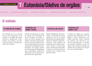 PÁG.63
E S P E C I A L - C A D E R N O E S P E C I A L - C A D E R N O E S P E C I A L - C A D E R N O E S P E C I A L - C A D E R N O E S P E C I A L
O método
A colheita de órgãos
As colheitas de rim e de pele
são as mais frequentes, as de
coração e de fígado são raras.
Fazem-se igualmente trans-
plantes de pulmão, de pân-
creas, de córnea e, excepcional-
mente, de intestino.
Critérios de morte
Colheita em
dador morto
Colheita em
dador vivo
Desde 1968 (Relatório de Har-
vard) a certificação da morte
baseia-se não só na perda
definitiva da actividade espon-
tânea do sistema cardiorres-
piratório, mas também na
paragem das funções encefá-
licas. Apenas a destruição
total e irreversível do encéfalo
(e não só do córtex) autoriza a
certificar que a pessoa está
de facto morta.
Colhem-se órgãos de um cadá-
ver depois da certificação da
morte cerebral do dador e
antes da morte biológica dos
órgãos. É durante este período,
entre a morte do organismo e a
necrose dos órgãos, que se dá a
intervenção da equipa de trans-
plantação. Os órgãos podem
ser preservados da degradação
pela manutenção artificial da
ventilação e da circulação san-
guínea durante alguns dias.
A dádiva de órgãos por pessoas
vivas diz mais respeito ao rim e ao
fígado, e mais raramente a um
lóbulo pulmonar. Estas colheitas
em pessoa viva fazem-se, por
mútuo consentimento, no quadro
de doações dirigidas, entre um
dador e um receptor compatíveis. A
colheita faz-se apenas se não põe
em risco a vida do dador.
7/Eutanásia/Dádiva de orgãos6 / Investigação com embriões
 