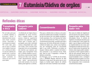 Para que a colheita não se reduza a uma apro-
priaçãodocadáverpelasociedade,éfundamen-
tal que ela decorra de uma dádiva verdadeira-
mente voluntária. Ora, a lei francesa (lei Cailla-
vet, de 22 de Dezembro de 1976), ao instaurar o
consentimento presumido, considera que toda a
pessoa que não tenha oficialmente recusado a
colheita de órgãos seus, aceitou essa hipótese,
que, por conseguinte, pode ser concretizada
após a sua morte. Felizmente, na prática as
equipas médicas pedem a opinião da família e
não contrariam a sua eventual recusa. Pode,
pois, dizer-se que é respeitada a vontade do
defunto e da família.
Em Portugal, a Lei n.º 12/1993, de 22 de Abril,
criou o RENNDA (Registo Nacional de Não
Dadores), ou seja, quem não quiser que os seus
órgãos ou tecidos sejam objecto de colheita
depois da morte deve manifestar essa vontade.
Consentimento
Nos casos de dádiva de órgão(s) por
parte de pessoa viva, apesar da gene-
rosidade do gesto, subsistem certas
dificuldades éticas. A colheita de
órgão(s)éumaablaçãovoluntária,que
não se realiza para o bem próprio do
dador, o que se afigura contrário quer
ao respeito devido ao seu corpo, quer
àobrigaçãodomédicodeactuarsem-
pre em razão do bem do paciente. No
entanto, estas regras podem esbater-
se perante um bem superior (salvar a
vida de outra pessoa), desde que se
tratedeactovoluntárioeseverifiquea
proporcionalidade entre a vantagem
obtidapelodoentereceptoreosriscos
corridospelodador.Postoisto,temde
ficar assegurado o livre e esclarecido
consentimentododador.
Respeito pelo
dador vivo
A colheita de um órgão atinge a
integridade do corpo humano.
Ora, o respeito devido a cada
pessoa impõe-se igualmente
perante o seu cadáver (o Código
Penal, quer o francês, quer o
português, pune todo o atentado
contra a integridade dum cadá-
ver). Então, como conciliar esse
imperativo com as necessidades
dos doentes que esperam por
órgãos para transplante? Para
que a colheita obedeça a princí-
pios éticos, é preciso que o dador
ofereça em vida o seu corpo, de
modo absolutamente gratuito,
para salvar generosamente
outra vida humana. Só uma tal
dádiva pode legitimar a colheita.
PÁG.65
Respeito pelo
cadáver
Transplante
e ética
Reflexões éticas
Por um lado, para que
a colheita obedeça a
princípios éticos é
absolutamente neces-
sário haver consenti-
mento informado e
livre da parte do dador.
Por outro lado, para
que se faça a colheita
num cadáver é preciso
ter a certeza do óbito;
no caso de colheita em
pessoa viva, é preciso
que primeiramente
sejam avaliados os
riscos em que incorre
esse dador.
E S P E C I A L - C A D E R N O E S P E C I A L - C A D E R N O E S P E C I A L - C A D E R N O E S P E C I A L - C A D E R N O E S P E C I A L
7/Eutanásia/Dádiva de orgãos6 / Investigação com embriões
 