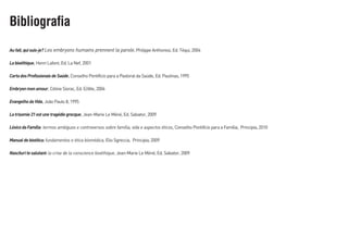 Aufait,quisuis-je? Les embryons humains prennent la parole, Philippe Anthonioz, Ed. Téqui, 2004
Labioéthique, Henri Lafont, Ed. La Nef, 2001
CartadosProfissionaisdeSaúde, Conselho Pontifício para a Pastoral da Saúde, Ed. Paulinas, 1995
Embryonmonamour, Céline Siorac, Ed. E/dite, 2004
EvangelhodaVida, João Paulo II, 1995
Latrisomie21estunetragédiegrecque, Jean-Marie Le Méné, Ed. Salvator, 2009
LéxicodaFamília: termos ambíguos e controversos sobre família, vida e aspectos éticos, Conselho Pontifício para a Família, Principia, 2010
Manualdebioética: fundamentos e ética biomédica, Elio Sgreccia, Principia, 2009
Nascituritesalutant: la crise de la conscience bioéthique, Jean-Marie Le Méné, Ed. Salvator, 2009
Bibliografia
 