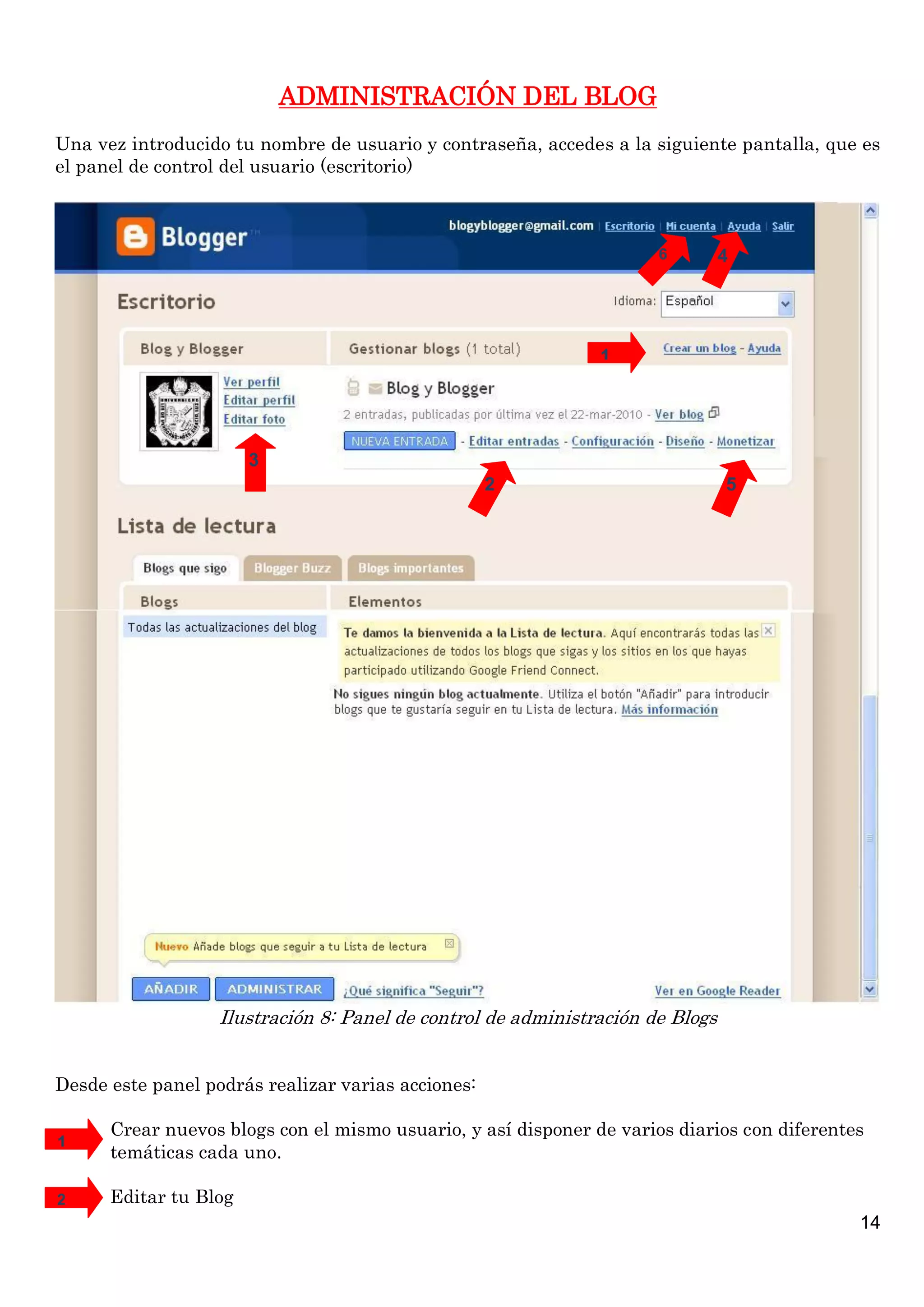 ADMINISTRACIÓN DEL BLOG
Una vez introducido tu nombre de usuario y contraseña, accedes a la siguiente pantalla, que es
el panel de control del usuario (escritorio)



                                                                      6         4




                                                               1




                       3
                                                    2                           5




                   Ilustración 8: Panel de control de administración de Blogs


Desde este panel podrás realizar varias acciones:

      Crear nuevos blogs con el mismo usuario, y así disponer de varios diarios con diferentes
1
      temáticas cada uno.

2     Editar tu Blog
                                                                                             14
 