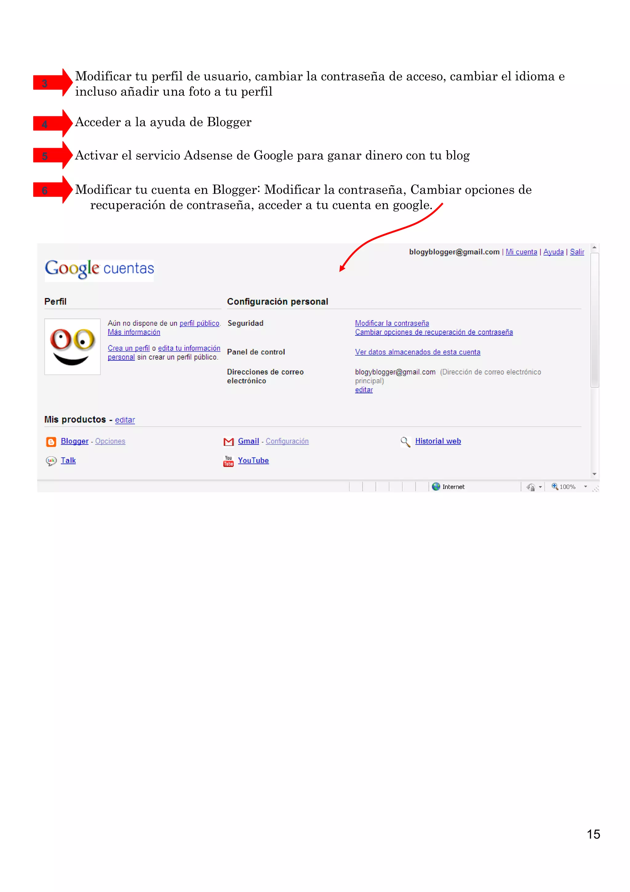 Modificar tu perfil de usuario, cambiar la contraseña de acceso, cambiar el idioma e
3
    incluso añadir una foto a tu perfil

4   Acceder a la ayuda de Blogger

5   Activar el servicio Adsense de Google para ganar dinero con tu blog

6   Modificar tu cuenta en Blogger: Modificar la contraseña, Cambiar opciones de
     recuperación de contraseña, acceder a tu cuenta en google.




                                                                                           15
 