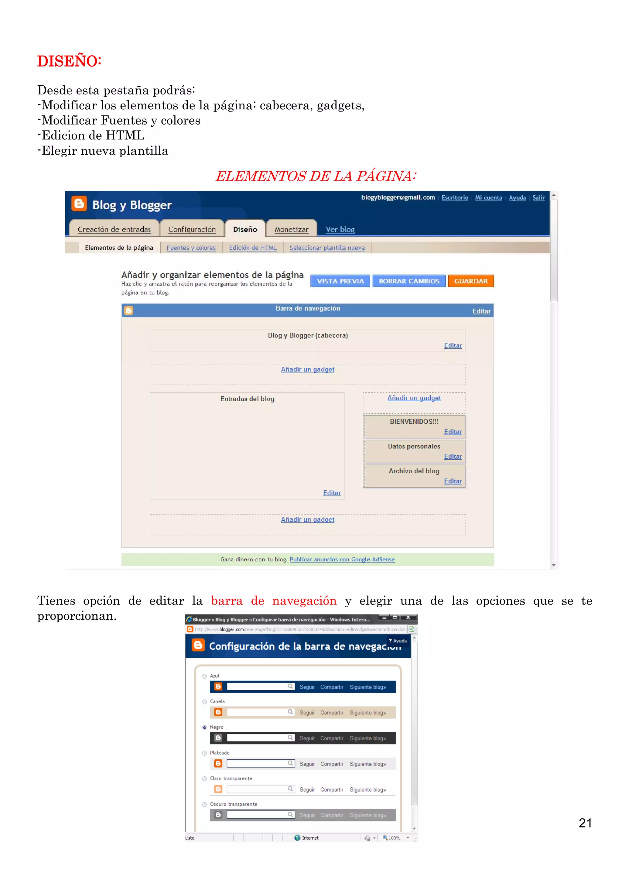 DISEÑO:
Desde esta pestaña podrás:
-Modificar los elementos de la página: cabecera, gadgets,
-Modificar Fuentes y colores
-Edicion de HTML
-Elegir nueva plantilla

                              ELEMENTOS DE LA PÁGINA:




Tienes opción de editar la barra de navegación y elegir una de las opciones que se te
proporcionan.




                                                                                  21
 