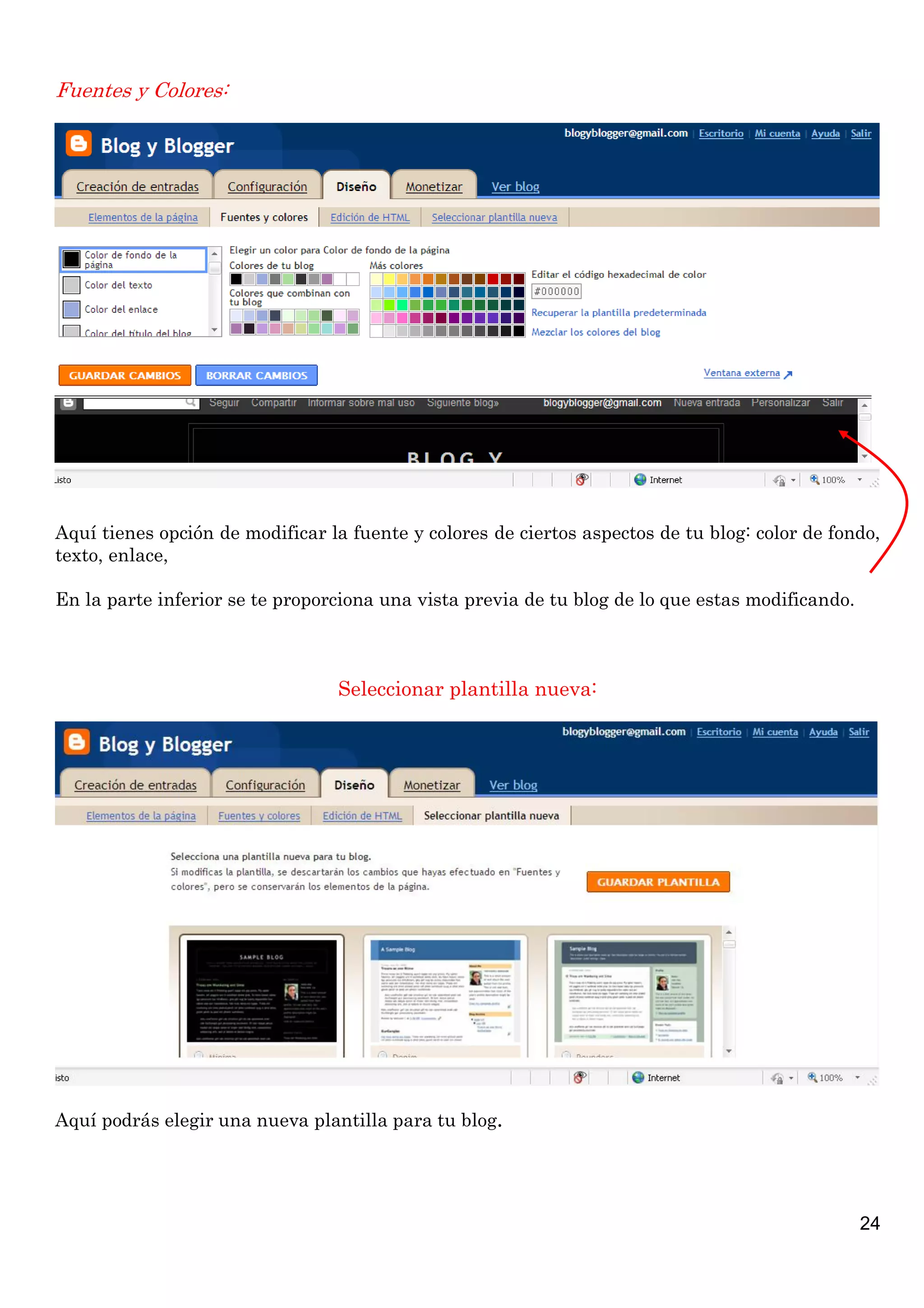 Fuentes y Colores:




Aquí tienes opción de modificar la fuente y colores de ciertos aspectos de tu blog: color de fondo,
texto, enlace,

En la parte inferior se te proporciona una vista previa de tu blog de lo que estas modificando.



                                 Seleccionar plantilla nueva:




Aquí podrás elegir una nueva plantilla para tu blog.




                                                                                                  24
 