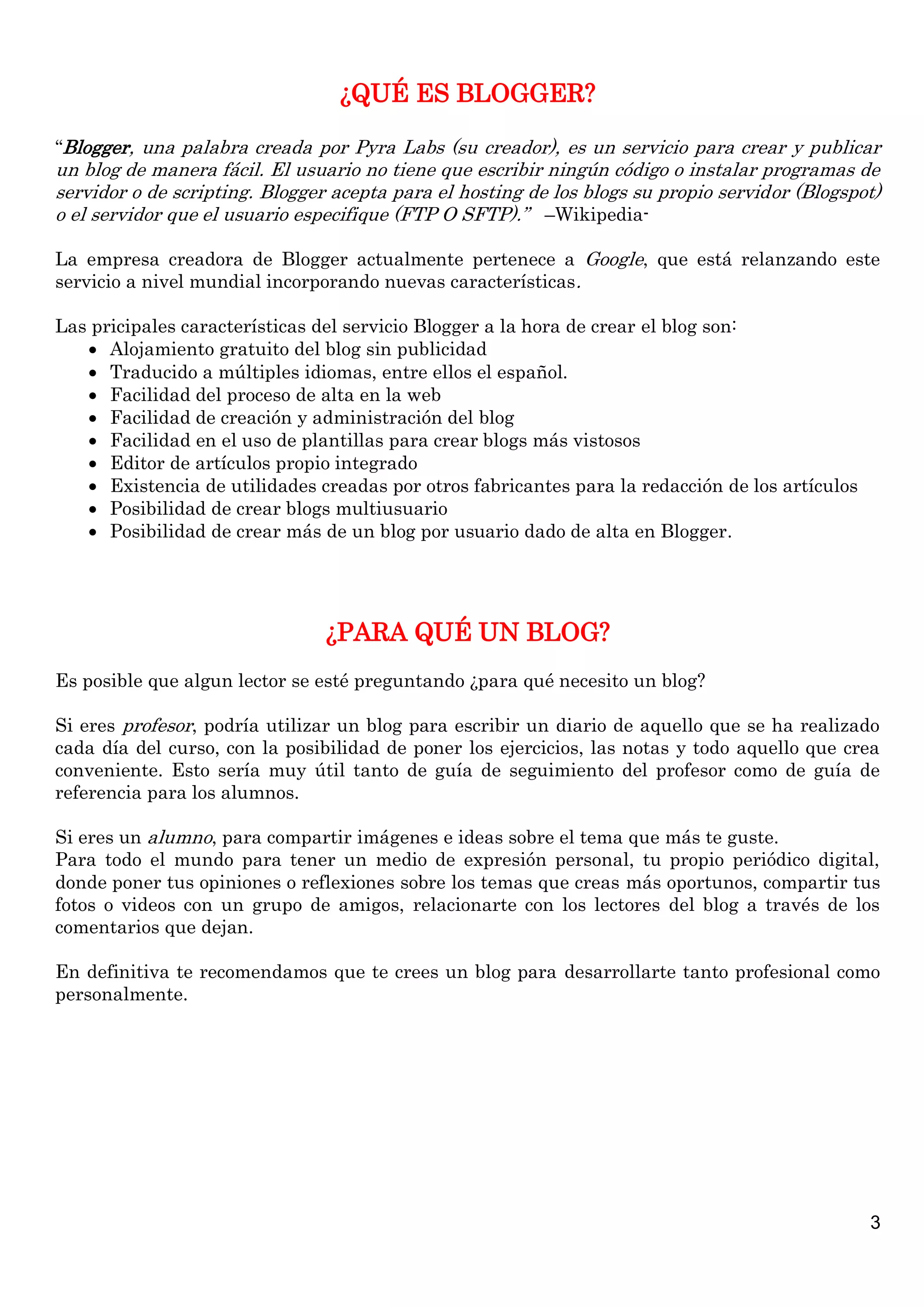 ¿QUÉ ES BLOGGER?

“Blogger, una palabra creada por Pyra Labs (su creador), es un servicio para crear y publicar
un blog de manera fácil. El usuario no tiene que escribir ningún código o instalar programas de
servidor o de scripting. Blogger acepta para el hosting de los blogs su propio servidor (Blogspot)
o el servidor que el usuario especifique (FTP O SFTP).” –Wikipedia-

La empresa creadora de Blogger actualmente pertenece a Google, que está relanzando este
servicio a nivel mundial incorporando nuevas características .

Las pricipales características del servicio Blogger a la hora de crear el blog son:
    Alojamiento gratuito del blog sin publicidad
    Traducido a múltiples idiomas, entre ellos el español.
    Facilidad del proceso de alta en la web
    Facilidad de creación y administración del blog
    Facilidad en el uso de plantillas para crear blogs más vistosos
    Editor de artículos propio integrado
    Existencia de utilidades creadas por otros fabricantes para la redacción de los artículos
    Posibilidad de crear blogs multiusuario
    Posibilidad de crear más de un blog por usuario dado de alta en Blogger.




                                ¿PARA QUÉ UN BLOG?
Es posible que algun lector se esté preguntando ¿para qué necesito un blog?

Si eres profesor, podría utilizar un blog para escribir un diario de aquello que se ha realizado
cada día del curso, con la posibilidad de poner los ejercicios, las notas y todo aquello que crea
conveniente. Esto sería muy útil tanto de guía de seguimiento del profesor como de guía de
referencia para los alumnos.

Si eres un alumno, para compartir imágenes e ideas sobre el tema que más te guste.
Para todo el mundo para tener un medio de expresión personal, tu propio periódico digital,
donde poner tus opiniones o reflexiones sobre los temas que creas más oportunos, compartir tus
fotos o videos con un grupo de amigos, relacionarte con los lectores del blog a través de los
comentarios que dejan.

En definitiva te recomendamos que te crees un blog para desarrollarte tanto profesional como
personalmente.




                                                                                                 3
 