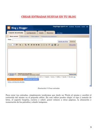CREAR ENTRADAS NUEVAS EN TU BLOG




                                  Ilustración 5: Crear entradas



Para crear tus entradas, simplemente tendremos que darle un Título al mismo y escribir el
contenido del mismo en el pequeño editor. En este editor puedes elegir: el tipo y tamaño de
letra, el aspecto (negrita, cursiva y color), poner enlaces a otras páginas, la alineación y
numeración de los párrafos y añadir imágenes.




                                                                                          9
 