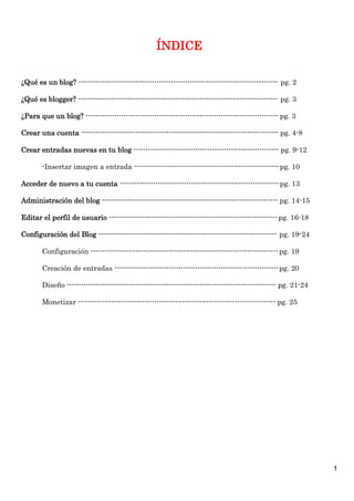 ÍNDICE

¿Qué es un blog? ------------------------------------------------------------------------------------ pg. 2

¿Qué es blogger? ------------------------------------------------------------------------------------ pg. 3

¿Para que un blog? --------------------------------------------------------------------------------- pg. 3

Crear una cuenta ----------------------------------------------------------------------------------- pg. 4-8

Crear entradas nuevas en tu blog ------------------------------------------------------------- pg. 9-12

        -Insertar imagen a entrada ------------------------------------------------------------- pg. 10

Acceder de nuevo a tu cuenta ------------------------------------------------------------------- pg. 13

Administración del blog -------------------------------------------------------------------------- pg. 14-15

Editar el perfil de usuario ----------------------------------------------------------------------- pg. 16-18

Configuración del Blog --------------------------------------------------------------------------- pg. 19-24

        Configuración ------------------------------------------------------------------------------- pg. 19

        Creación de entradas --------------------------------------------------------------------- pg. 20

        Diseño ---------------------------------------------------------------------------------------- pg. 21-24

        Monetizar ----------------------------------------------------------------------------------- pg. 25




                                                                                                                    1
 