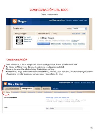 CONFIGURACIÓN DEL BLOG
                                       Desde tu escritorio




-CONFIGURACIÓN:

Para acceder a la de tu blog haces clic en configuración donde podrás modificar:
Lo básico del blog: como Titulo, descripción, configuración global.
Publicacion: cambiar el dominio y dirección de tu blog.
Formato del blog, administrar los comentarios, archivo, feed del sitio, notificaciones por correo
electrónico, openId, permisos para autores y miembros del blog.




                                                                                              19
 