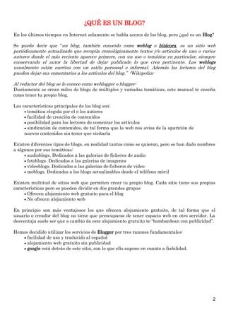 ¿QUÉ ES UN BLOG?
En los últimos tiempos en Internet solamente se habla acerca de los blog, pero ¿qué es un Blog?

Se puede decir que “un blog, también conocido como weblog o bitácora, es un sitio web
periódicamente actualizado que recopila cronológicamente textos y/o artículos de uno o varios
autores donde el más reciente aparece primero, con un uso o temática en particular, siempre
conservando el autor la libertad de dejar publicado lo que crea pertinente. Los weblogs
usualmente están escritos con un estilo personal e informal. Además los lectores del blog
pueden dejar sus comentarios a los artículos del blog.” -Wikipedia-

Al redactor del blog se le conoce como weblogger o blogger:
Diariamente se crean miles de blogs de múltiples y variadas temáticas, este manual te enseña
como tener tu propio blog.

Las características principales de los blog son:
      temática elegida por el o los autores
      facilidad de creación de contenidos
      posibilidad para los lectores de comentar los artículos
      sindicación de contenidos, de tal forma que la web nos avisa de la aparición de
     nuevos contenidos sin tener que visitarla

Existen diferentes tipos de blogs, en realidad tantos como se quieran, pero se han dado nombres
a algunos por sus temáticas:
      audioblogs. Dedicados a las galerias de ficheros de audio
      fotoblogs. Dedicados a las galerias de imagenes
      videoblogs. Dedicados a las galerias de ficheros de video
      moblogs. Dedicados a los blogs actualizables desde el teléfono móvil

Existen multitud de sitios web que permiten crear tu propio blog. Cada sitio tiene sus propias
características pero se pueden dividir en dos grandes grupos:
      Ofrecen alojamiento web gratuito para el blog
      No ofrecen alojamiento web

En principio son más ventajosos los que ofrecen alojamiento gratuito, de tal forma que el
usuario o creador del blog no tiene que preocuparse de tener espacio web en otro servidor. La
desventaja suele ser que a cambio de este alojamiento gratuito te “bombardean con publicidad”.

Hemos decidido utilizar los servicios de Blogger por tres razones fundamentales:
    facilidad de uso y traducido al español
    alojamiento web gratuito sin publicidad
    google está detrás de este sitio, con lo que ello supone en cuanto a fiabilidad.




                                                                                              2
 